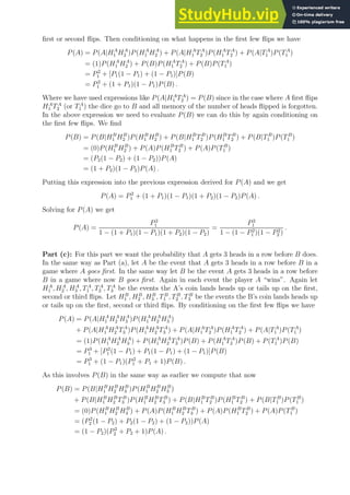 first or second flips. Then conditioning on what happens in the first few flips we have
P(A) = P(A|HA
1 HA
2 )P(HA
1 HA
2 ) + P(A|HA
1 TA
2 )P(HA
1 TA
2 ) + P(A|TA
1 )P(TA
1 )
= (1)P(HA
1 HA
2 ) + P(B)P(HA
1 TA
2 ) + P(B)P(TA
1 )
= P2
1 + [P1(1 − P1) + (1 − P1)]P(B)
= P2
1 + (1 + P1)(1 − P1)P(B) .
Where we have used expressions like P(A|HA
1 TA
2 ) = P(B) since in the case where A first flips
HA
1 TA
2 (or TA
1 ) the dice go to B and all memory of the number of heads flipped is forgotten.
In the above expression we need to evaluate P(B) we can do this by again conditioning on
the first few flips. We find
P(B) = P(B|HB
1 HB
2 )P(HB
1 HB
2 ) + P(B|HB
1 TB
2 )P(HB
1 TB
2 ) + P(B|TB
1 )P(TB
1 )
= (0)P(HB
1 HB
2 ) + P(A)P(HB
1 TB
2 ) + P(A)P(TB
1 )
= (P2(1 − P2) + (1 − P2))P(A)
= (1 + P2)(1 − P2)P(A) .
Putting this expression into the previous expression derived for P(A) and we get
P(A) = P2
1 + (1 + P1)(1 − P1)(1 + P2)(1 − P2)P(A) .
Solving for P(A) we get
P(A) =
P2
1
1 − (1 + P1)(1 − P1)(1 + P2)(1 − P2)
=
P2
1
1 − (1 − P2
1 )(1 − P2
2 )
.
Part (c): For this part we want the probability that A gets 3 heads in a row before B does.
In the same way as Part (a), let A be the event that A gets 3 heads in a row before B in a
game where A goes first. In the same way let B be the event A gets 3 heads in a row before
B in a game where now B goes first. Again in each event the player A “wins”. Again let
HA
1 , HA
2 , HA
3 , TA
1 , TA
2 , TA
3 be the events the A’s coin lands heads up or tails up on the first,
second or third flips. Let HB
1 , HB
2 , HB
3 , TB
1 , TB
2 , TB
3 be the events the B’s coin lands heads up
or tails up on the first, second or third flips. By conditioning on the first few flips we have
P(A) = P(A|HA
1 HA
2 HA
3 )P(HA
1 HA
2 HA
3 )
+ P(A|HA
1 HA
2 TA
3 )P(HA
1 HA
2 TA
3 ) + P(A|HA
1 TA
2 )P(HA
1 TA
2 ) + P(A|TA
1 )P(TA
1 )
= (1)P(HA
1 HA
2 HA
3 ) + P(HA
1 HA
2 TA
3 )P(B) + P(HA
1 TA
2 )P(B) + P(TA
1 )P(B)
= P3
1 + [P2
1 (1 − P1) + P1(1 − P1) + (1 − P1)]P(B)
= P3
1 + (1 − P1)(P2
1 + P1 + 1)P(B) .
As this involves P(B) in the same way as earlier we compute that now
P(B) = P(B|HB
1 HB
2 HB
3 )P(HB
1 HB
2 HB
3 )
+ P(B|HB
1 HB
2 TB
3 )P(HB
1 HB
2 TB
3 ) + P(B|HB
1 TB
2 )P(HB
1 TB
2 ) + P(B|TB
1 )P(TB
1 )
= (0)P(HB
1 HB
2 HB
3 ) + P(A)P(HB
1 HB
2 TB
3 ) + P(A)P(HB
1 TB
2 ) + P(A)P(TB
1 )
= (P2
2 (1 − P2) + P2(1 − P2) + (1 − P2))P(A)
= (1 − P2)(P2
2 + P2 + 1)P(A) .
 