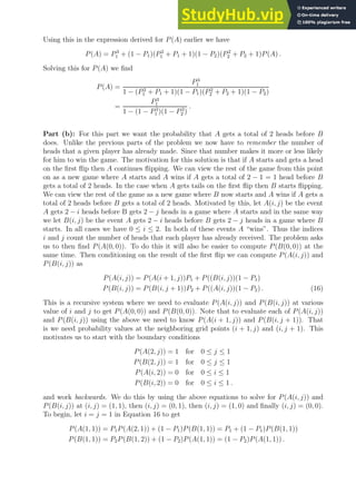 Using this in the expression derived for P(A) earlier we have
P(A) = P3
1 + (1 − P1)(P2
1 + P1 + 1)(1 − P2)(P2
2 + P2 + 1)P(A) .
Solving this for P(A) we find
P(A) =
P3
1
1 − (P2
1 + P1 + 1)(1 − P1)(P2
2 + P2 + 1)(1 − P2)
=
P3
1
1 − (1 − P3
1 )(1 − P3
2 )
.
Part (b): For this part we want the probability that A gets a total of 2 heads before B
does. Unlike the previous parts of the problem we now have to remember the number of
heads that a given player has already made. Since that number makes it more or less likely
for him to win the game. The motivation for this solution is that if A starts and gets a head
on the first flip then A continues flipping. We can view the rest of the game from this point
on as a new game where A starts and A wins if A gets a total of 2 − 1 = 1 head before B
gets a total of 2 heads. In the case when A gets tails on the first flip then B starts flipping.
We can view the rest of the game as a new game where B now starts and A wins if A gets a
total of 2 heads before B gets a total of 2 heads. Motivated by this, let A(i, j) be the event
A gets 2 − i heads before B gets 2 − j heads in a game where A starts and in the same way
we let B(i, j) be the event A gets 2 − i heads before B gets 2 − j heads in a game where B
starts. In all cases we have 0 ≤ i ≤ 2. In both of these events A “wins”. Thus the indices
i and j count the number of heads that each player has already received. The problem asks
us to then find P(A(0, 0)). To do this it will also be easier to compute P(B(0, 0)) at the
same time. Then conditioning on the result of the first flip we can compute P(A(i, j)) and
P(B(i, j)) as
P(A(i, j)) = P(A(i + 1, j))P1 + P((B(i, j))(1 − P1)
P(B(i, j)) = P(B(i, j + 1))P2 + P((A(i, j))(1 − P2) . (16)
This is a recursive system where we need to evaluate P(A(i, j)) and P(B(i, j)) at various
value of i and j to get P(A(0, 0)) and P(B(0, 0)). Note that to evaluate each of P(A(i, j))
and P(B(i, j)) using the above we need to know P(A(i + 1, j)) and P(B(i, j + 1)). That
is we need probability values at the neighboring grid points (i + 1, j) and (i, j + 1). This
motivates us to start with the boundary conditions
P(A(2, j)) = 1 for 0 ≤ j ≤ 1
P(B(2, j)) = 1 for 0 ≤ j ≤ 1
P(A(i, 2)) = 0 for 0 ≤ i ≤ 1
P(B(i, 2)) = 0 for 0 ≤ i ≤ 1 .
and work backwards. We do this by using the above equations to solve for P(A(i, j)) and
P(B(i, j)) at (i, j) = (1, 1), then (i, j) = (0, 1), then (i, j) = (1, 0) and finally (i, j) = (0, 0).
To begin, let i = j = 1 in Equation 16 to get
P(A(1, 1)) = P1P(A(2, 1)) + (1 − P1)P(B(1, 1)) = P1 + (1 − P1)P(B(1, 1))
P(B(1, 1)) = P2P(B(1, 2)) + (1 − P2)P(A(1, 1)) = (1 − P2)P(A(1, 1)) .
 