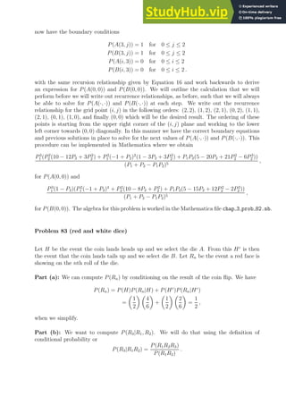 now have the boundary conditions
P(A(3, j)) = 1 for 0 ≤ j ≤ 2
P(B(3, j)) = 1 for 0 ≤ j ≤ 2
P(A(i, 3)) = 0 for 0 ≤ i ≤ 2
P(B(i, 3)) = 0 for 0 ≤ i ≤ 2 .
with the same recursion relationship given by Equation 16 and work backwards to derive
an expression for P(A(0, 0)) and P(B(0, 0)). We will outline the calculation that we will
perform before we will write out recurrence relationships, as before, such that we will always
be able to solve for P(A(·, ·)) and P(B(·, ·)) at each step. We write out the recurrence
relationship for the grid point (i, j) in the following orders: (2, 2), (1, 2), (2, 1), (0, 2), (1, 1),
(2, 1), (0, 1), (1, 0), and finally (0, 0) which will be the desired result. The ordering of these
points is starting from the upper right corner of the (i, j) plane and working to the lower
left corner towards (0, 0) diagonally. In this manner we have the correct boundary equations
and previous solutions in place to solve for the next values of P(A(·, ·)) and P(B(·, ·)). This
procedure can be implemented in Mathematica where we obtain
P3
1 (P2
2 (10 − 12P2 + 3P2
2 ) + P2
1 (−1 + P2)2
(1 − 3P2 + 3P2
2 ) + P1P2(5 − 20P2 + 21P2
2 − 6P3
2 ))
(P1 + P2 − P1P2)5
,
for P(A(0, 0)) and
P3
1 (1 − P2)(P2
1 (−1 + P2)4
+ P2
2 (10 − 8P2 + P2
2 ) + P1P2(5 − 15P2 + 12P2
2 − 2P3
2 ))
(P1 + P2 − P1P2)5
,
for P(B(0, 0)). The algebra for this problem is worked in the Mathematica file chap 3 prob 82.nb.
Problem 83 (red and white dice)
Let H be the event the coin lands heads up and we select the die A. From this Hc
is then
the event that the coin lands tails up and we select die B. Let Rn be the event a red face is
showing on the nth roll of the die.
Part (a): We can compute P(Rn) by conditioning on the result of the coin flip. We have
P(Rn) = P(H)P(Rn|H) + P(Hc
)P(Rn|Hc
)
=

1
2
 
4
6

+

1
2
 
2
6

=
1
2
,
when we simplify.
Part (b): We want to compute P(R3|R1, R2). We will do that using the definition of
conditional probability or
P(R3|R1R2) =
P(R1R2R3)
P(R1R2)
.
 
