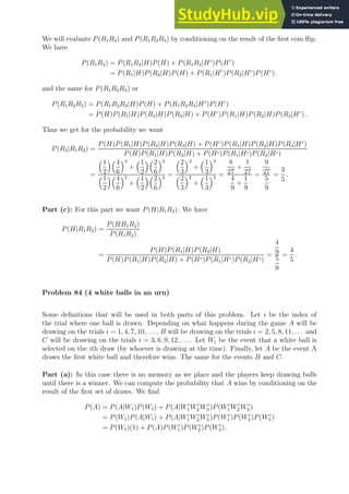 We will evaluate P(R1R2) and P(R1R2R3) by conditioning on the result of the first coin flip.
We have
P(R1R2) = P(R1R2|H)P(H) + P(R1R2|Hc
)P(Hc
)
= P(R1|H)P(R2|H)P(H) + P(R1|Hc
)P(R2|Hc
)P(Hc
) .
and the same for P(R1R2R3) or
P(R1R2R3) = P(R1R2R3|H)P(H) + P(R1R2R3|Hc
)P(Hc
)
= P(H)P(R1|H)P(R2|H)P(R3|H) + P(Hc
)P(R1|H)P(R2|H)P(R3|Hc
) .
Thus we get for the probability we want
P(R3|R1R2) =
P(H)P(R1|H)P(R2|H)P(R3|H) + P(Hc
)P(R1|H)P(R2|H)P(R3|Hc
)
P(H)P(R1|H)P(R2|H) + P(Hc)P(R1|Hc)P(R2|Hc)
=
1
2
4
6
3
+
1
2
2
6
3
1
2
4
6
2
+
1
2
2
6
2 =
2
3
3
+
1
3
3
2
3
2
+
1
3
2 =
8
27
+
1
27
4
9
+
1
9
=
9
27
5
9
=
3
5
.
Part (c): For this part we want P(H|R1R2). We have
P(H|R1R2) =
P(HR1R2)
P(R1R2)
=
P(H)P(R1|H)P(R2|H)
P(H)P(R1|H)P(R2|H) + P(Hc)P(R1|Hc)P(R2|Hc)
=
4
9
5
9
=
4
5
.
Problem 84 (4 white balls in an urn)
Some definitions that will be used in both parts of this problem. Let i be the index of
the trial where one ball is drawn. Depending on what happens during the game A will be
drawing on the trials i = 1, 4, 7, 10, . . ., B will be drawing on the trials i = 2, 5, 8, 11, . . . and
C will be drawing on the trials i = 3, 6, 9, 12, . . .. Let Wi be the event that a white ball is
selected on the ith draw (by whoever is drawing at the time). Finally, let A be the event A
draws the first white ball and therefore wins. The same for the events B and C.
Part (a): In this case there is no memory as we place and the players keep drawing balls
until there is a winner. We can compute the probability that A wins by conditioning on the
result of the first set of draws. We find
P(A) = P(A|W1)P(W1) + P(A|Wc
1 Wc
2 Wc
3 )P(Wc
1 Wc
2 Wc
3 )
= P(W1)P(A|W1) + P(A|Wc
1 Wc
2 Wc
3 )P(Wc
1 )P(Wc
2 )P(Wc
3 )
= P(W1)(1) + P(A)P(Wc
1 )P(Wc
2 )P(Wc
3 ) .
 