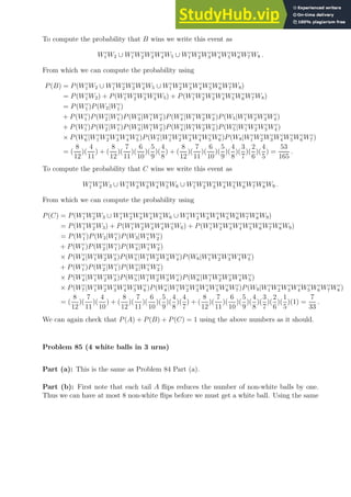 To compute the probability that B wins we write this event as
Wc
1 W2 ∪ Wc
1 Wc
2 Wc
3 Wc
4 W5 ∪ Wc
1 Wc
2 Wc
3 Wc
4 Wc
5 Wc
6 Wc
7 W8 .
From which we can compute the probability using
P(B) = P(Wc
1 W2 ∪ Wc
1 Wc
2 Wc
3 Wc
4 W5 ∪ Wc
1 Wc
2 Wc
3 Wc
4 Wc
5 Wc
6 Wc
7 W8)
= P(Wc
1 W2) + P(Wc
1 Wc
2 Wc
3 Wc
4 W5) + P(Wc
1 Wc
2 Wc
3 Wc
4 Wc
5 Wc
6 Wc
7 W8)
= P(Wc
1 )P(W2|Wc
1 )
+ P(Wc
1 )P(Wc
2 |Wc
1 )P(Wc
3 |Wc
1 Wc
2 )P(Wc
4 |Wc
1 Wc
2 Wc
3 )P(W5|Wc
1 Wc
2 Wc
3 Wc
4 )
+ P(Wc
1 )P(Wc
2 |Wc
1 )P(Wc
3 |Wc
1 Wc
2 )P(Wc
4 |Wc
1 Wc
2 Wc
3 )P(Wc
5 |Wc
1 Wc
2 Wc
3 Wc
4 )
× P(Wc
6 |Wc
1 Wc
2 Wc
3 Wc
4 Wc
5 )P(Wc
7 |Wc
1 Wc
2 Wc
3 Wc
4 Wc
5 Wc
6 )P(W8|Wc
1 Wc
2 Wc
3 Wc
4 Wc
5 Wc
6 Wc
7 )
= (
8
12
)(
4
11
) + (
8
12
)(
7
11
)(
6
10
)(
5
9
)(
4
8
) + (
8
12
)(
7
11
)(
6
10
)(
5
9
)(
4
8
)(
3
7
)(
2
6
)(
4
5
) =
53
165
.
To compute the probability that C wins we write this event as
Wc
1 Wc
2 W3 ∪ Wc
1 Wc
2 Wc
3 Wc
4 Wc
5 W6 ∪ Wc
1 Wc
2 Wc
3 Wc
4 Wc
5 Wc
6 Wc
7 Wc
8 W9 .
From which we can compute the probability using
P(C) = P(Wc
1 Wc
2 W3 ∪ Wc
1 Wc
2 Wc
3 Wc
4 Wc
5 W6 ∪ Wc
1 Wc
2 Wc
3 Wc
4 Wc
5 Wc
6 Wc
7 Wc
8 W9)
= P(Wc
1 Wc
2 W3) + P(Wc
1 Wc
2 Wc
3 Wc
4 Wc
5 W6) + P(Wc
1 Wc
2 Wc
3 Wc
4 Wc
5 Wc
6 Wc
7 Wc
8 W9)
= P(Wc
1 )P(W2|Wc
1 )P(W3|Wc
1 Wc
2 )
+ P(Wc
1 )P(Wc
2 |Wc
1 )P(Wc
3 |Wc
1 Wc
2 )
× P(Wc
4 |Wc
1 Wc
2 Wc
3 )P(Wc
5 |Wc
1 Wc
2 Wc
3 Wc
4 )P(W6|Wc
1 Wc
2 Wc
3 Wc
4 Wc
5 )
+ P(Wc
1 )P(Wc
2 |Wc
1 )P(Wc
3 |Wc
1 Wc
2 )
× P(Wc
4 |Wc
1 Wc
2 Wc
3 )P(Wc
5 |Wc
1 Wc
2 Wc
3 Wc
4 )P(Wc
6 |Wc
1 Wc
2 Wc
3 Wc
4 Wc
5 )
× P(Wc
7 |Wc
1 Wc
2 Wc
3 Wc
4 Wc
5 Wc
6 )P(Wc
8 |Wc
1 Wc
2 Wc
3 Wc
4 Wc
5 Wc
6 Wc
7 )P(W9|Wc
1 Wc
2 Wc
3 Wc
4 Wc
5 Wc
6 Wc
7 Wc
8 )
= (
8
12
)(
7
11
)(
4
10
) + (
8
12
)(
7
11
)(
6
10
)(
5
9
)(
4
8
)(
4
7
) + (
8
12
)(
7
11
)(
6
10
)(
5
9
)(
4
8
)(
3
7
)(
2
6
)(
1
5
)(1) =
7
33
.
We can again check that P(A) + P(B) + P(C) = 1 using the above numbers as it should.
Problem 85 (4 white balls in 3 urns)
Part (a): This is the same as Problem 84 Part (a).
Part (b): First note that each tail A flips reduces the number of non-white balls by one.
Thus we can have at most 8 non-white flips before we must get a white ball. Using the same
 