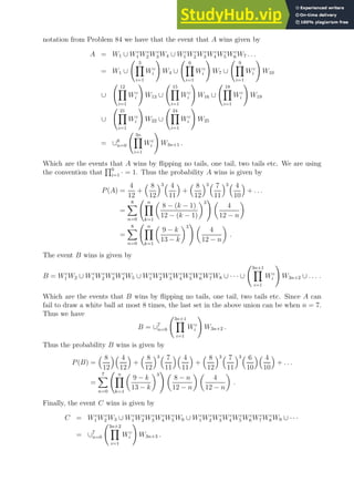 notation from Problem 84 we have that the event that A wins given by
A = W1 ∪ Wc
1 Wc
2 Wc
3 W4 ∪ Wc
1 Wc
2 Wc
3 Wc
4 Wc
5 Wc
6 W7 . . .
= W1 ∪
3
Y
i=1
Wc
i
!
W4 ∪
6
Y
i=1
Wc
i
!
W7 ∪
9
Y
i=1
Wc
i
!
W10
∪
12
Y
i=1
Wc
i
!
W13 ∪
15
Y
i=1
Wc
i
!
W16 ∪
18
Y
i=1
Wc
i
!
W19
∪
21
Y
i=1
Wc
i
!
W22 ∪
24
Y
i=1
Wc
i
!
W25
= ∪8
n=0
3n
Y
i=1
Wc
i
!
W3n+1 .
Which are the events that A wins by flipping no tails, one tail, two tails etc. We are using
the convention that
Q0
i=1 · = 1. Thus the probability A wins is given by
P(A) =
4
12
+
 8
12
3 4
11

+
 8
12
3 7
11
3 4
10

+ . . .
=
8
X
n=0
n
Y
k=1

8 − (k − 1)
12 − (k − 1)
3
! 
4
12 − n

=
8
X
n=0
n
Y
k=1

9 − k
13 − k
3
! 
4
12 − n

.
The event B wins is given by
B = Wc
1 W2 ∪ Wc
1 Wc
2 Wc
3 Wc
4 W5 ∪ Wc
1 Wc
2 Wc
3 Wc
4 Wc
5 Wc
6 Wc
7 W8 ∪ · · · ∪
3n+1
Y
i=1
Wc
i
!
W3n+2 ∪ . . . .
Which are the events that B wins by flipping no tails, one tail, two tails etc. Since A can
fail to draw a white ball at most 8 times, the last set in the above union can be when n = 7.
Thus we have
B = ∪7
n=0
3n+1
Y
i=1
Wc
i
!
W3n+2 .
Thus the probability B wins is given by
P(B) =
 8
12
 4
12

+
 8
12
3 7
11
 4
11

+
 8
12
3 7
11
3 6
10
 4
10

+ . . .
=
7
X
n=0
n
Y
k=1

9 − k
13 − k
3
! 
8 − n
12 − n
 
4
12 − n

.
Finally, the event C wins is given by
C = Wc
1 Wc
2 W3 ∪ Wc
1 Wc
2 Wc
3 Wc
4 Wc
5 W6 ∪ Wc
1 Wc
2 Wc
3 Wc
4 Wc
5 Wc
6 Wc
7 Wc
8 W9 ∪ · · ·
= ∪7
n=0
3n+2
Y
i=1
Wc
i
!
W3n+3 .
 