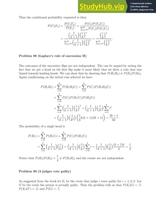 Thus the conditional probability requested is then
P(Ci|Fn) =
P(CiFn)
P(Fn)
=
P(Ci)P(Fn|Ci)
Pk
j=0 P(Cj)P(Fn|Cj)
=
 1
k + 1
 i
k
n
Pk
j=0
 1
k + 1
j
k
n
=
 i
k
n
Pk
j=0
j
k
n
.
Problem 88 (Laplace’s rule of succession II)
The outcomes of the successive flips are not independent. The can be argued by noting the
fact that we get a head on the first flip make it more likely that we drew a coin that was
biased towards landing heads. We can show that by showing that P(H1H2) 6= P(H1)P(H2).
Again conditioning on the initial coin selected we have
P(H1H2) =
k
X
i=0
P(H1H2Ci) =
k
X
i=0
P(Ci)P(H1H2|Ci)
=
k
X
i=0
P(Ci)P(H1|Ci)P(H2|Ci)
=
k
X
i=0
 1
k + 1
 i
k
2
=
 1
k + 1
 1
k2
 k
X
i=0
i2
=
 1
k + 1
 1
k2
 
1
6
k(k + 1)(2k + 1)

=
2k + 1
6k
.
The probability of a single head is
P(H1) =
k
X
i=0
P(H1Ci) =
k
X
i=0
P(Ci)P(H1|Ci)
=
k
X
i=0
 1
k + 1
 i
k

=
 1
k + 1
1
k
 k
X
i=0
i =
 1
k + 1
1
k
(k + 1)k
2
=
1
2
.
Notice that P(H1)P(H2) =
1
4
6= P(H1H2) and the events are not independent.
Problem 89 (3 judges vote guilty)
As suggested from the book let Ei be the event that judge i votes guilty for i = 1, 2, 3. Let
G be the event the person is actually guilty. Then the problem tells us that P(Ei|G) = .7,
P(Ei|Gc
) = .2, and P(G) = .7.
 