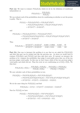 Part (a): We want to evaluate P(E3|E1E2) which we do by the definition of conditional
independence as
P(E3|E1E2) =
P(E1E2E3)
P(E1E2)
.
We can evaluate each of the probabilities above by conditioning on whether or not the person
is guilty. That is
P(E1E2) = P(E1E2|G)P(G) + P(E1E2|Gc
)P(Gc
)
= P(E1|G)P(E2|G)P(G) + P(E1|Gc
)P(E2|Gc
)P(Gc
)
= (0.7)(0.7)2
+ (0.3)(0.2)2
,
and
P(E1E2E3) = P(E1E2E3|G)P(G) + P(E1E2E3|Gc
)P(Gc
)
= P(E1|G)P(E2|G)P(E3|G)P(G) + P(E1|Gc
)P(E2|Gc
)P(E3|Gc
)P(Gc
)
= (0.7)(0.7)3
+ (0.3)(0.2)3
.
Thus
P(E3|E1E2) =
(0.7)(0.7)3
+ (0.3)(0.2)3
(0.7)(0.7)2 + (0.3)(0.2)2
=
0.2401 + 0.0024
0.343 + 0.012
=
0.2425
0.355
=
97
142
.
Part (b): One way to interpret the problem is to say that we are asked for P(E3|E1Ec
2)
and then this part can be worked just like the previous one. As above we would need to
evaluate P(E1Ec
2E3) and P(E1Ec
2) and then take their ratio. If, instead, we interpret the
problem to be: compute the probability that judge 3 voted guilty given that one of the two
previous judges voted guilty. In this case we don’t know which of the two previous judge’s
voted guilty and which did not. Thus the event we are conditioning on is E1Ec
2 ∪ Ec
1E2. We
thus have
P(E3|E1Ec
2 ∪ Ec
1E2) =
P(E1Ec
2E3 ∪ Ec
1E2E3)
P(E1Ec
2 ∪ Ec
1E2)
=
P(E1Ec
2E3) + P(Ec
1E2E3)
P(E1Ec
2) + P(Ec
1E2)
.
We now calculate each of these probabilities in tern
P(E1Ec
2E3) = P(G)P(E1Ec
2E3|G) + P(Gc
)P(E1Ec
2E3|Gc
)
= P(G)P(E1|G)P(Ec
2|G)P(E3|G) + P(Gc
)P(E1|Gc
)P(Ec
2|Gc
)P(E3|Gc
)
= (0.7)(0.7)(1 − 0.7)(0.7) + (0.3)(0.2)(1 − 0.2)(0.2) .
We do the same thing for P(Ec
1E2E3) and find
P(Ec
1E2E3) = (0.7)(1 − 0.7)(0.7)2
+ (0.3)(0.2)(1 − 0.2)(0.2)2
.
Now for P(E1Ec
2) we have
P(E1Ec
2) = P(G)P(E1Ec
2|G) + P(Gc
)P(E1Ec
2|Gc
)
= P(G)P(E1|G)P(Ec
2|G) + P(Gc
)P(E1|Gc
)P(Ec
2|Gc
)
= (0.7)(0.7)(1 − 0.7) + (0.3)(0.2)(1 − 0.2) .
 