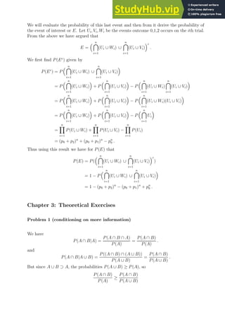We will evaluate the probability of this last event and then from it derive the probability of
the event of interest or E. Let Ui, Vi, Wi be the events outcome 0,1,2 occurs on the ith trial.
From the above we have argued that
E =
 n

i=1
(Ui ∪ Wi) ∪
n

i=1
(Ui ∪ Vi)
c
.
We first find P(Ec
) given by
P(Ec
) = P
 n

i=1
(Ui ∪ Wi) ∪
n

i=1
(Ui ∪ Vi)

= P
 n

i=1
(Ui ∪ Wi)

+ P
 n

i=1
(Ui ∪ Vi)

− P
 n

i=1
(Ui ∪ Wi)
n

i=1
(Ui ∪ Vi)

= P
 n

i=1
(Ui ∪ Wi)

+ P
 n

i=1
(Ui ∪ Vi)

− P
 n

i=1
(Ui ∪ Wi)(Ui ∪ Vi)

= P
 n

i=1
(Ui ∪ Wi)

+ P
 n

i=1
(Ui ∪ Vi)

− P
 n

i=1
Ui

=
n
Y
i=1
P(Ui ∪ Wi) +
n
Y
i=1
P(Ui ∪ Vi) −
n
Y
i=1
P(Ui)
= (p0 + p2)n
+ (p0 + p1)n
− pn
0 .
Thus using this result we have for P(E) that
P(E) = P(
 n

i=1
(Ui ∪ Wi) ∪
n

i=1
(Ui ∪ Vi)
c
)
= 1 − P
 n

i=1
(Ui ∪ Wi) ∪
n

i=1
(Ui ∪ Vi)

= 1 − (p0 + p2)n
− (p0 + p1)n
+ pn
0 .
Chapter 3: Theoretical Exercises
Problem 1 (conditioning on more information)
We have
P(A ∩ B|A) =
P(A ∩ B ∩ A)
P(A)
=
P(A ∩ B)
P(A)
.
and
P(A ∩ B|A ∪ B) =
P((A ∩ B) ∩ (A ∪ B))
P(A ∪ B)
=
P(A ∩ B)
P(A ∪ B)
.
But since A ∪ B ⊃ A, the probabilities P(A ∪ B) ≥ P(A), so
P(A ∩ B)
P(A)
≥
P(A ∩ B)
P(A ∪ B)
 