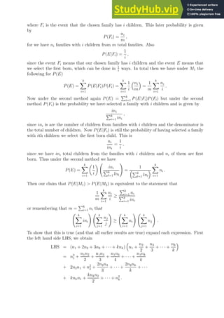 where Fi is the event that the chosen family has i children. This later probability is given
by
P(Fi) =
ni
m
,
for we have ni families with i children from m total families. Also
P(E|Fi) =
1
i
,
since the event Fi means that our chosen family has i children and the event E means that
we select the first born, which can be done in 1
i
ways. In total then we have under M1 the
following for P(E)
P(E) =
k
X
i=1
P(E|Fi)P(Fi) =
k
X
i=1
1
i
ni
m

=
1
m
k
X
i=1
ni
i
.
Now under the second method again P(E) =
Pk
i=1 P(E|Fi)P(Fi) but under the second
method P(Fi) is the probability we have selected a family with i children and is given by
ini
Pk
i=1 ini
,
since ini is are the number of children from families with i children and the denominator is
the total number of children. Now P(E|Fi) is still the probability of having selected a family
with ith children we select the first born child. This is
ni
ini
=
1
i
,
since we have ini total children from the families with i children and ni of them are first
born. Thus under the second method we have
P(E) =
k
X
i=1

1
i

ini
Pk
l=1 lnl
!
=
1
Pk
l=1 lnl

k
X
i=1
ni .
Then our claim that P(E|M1)  P(E|M2) is equivalent to the statement that
1
m
k
X
i=1
ni
i
≥
Pk
i=1 ni
Pk
i=1 ini
or remembering that m =
Pk
i=1 ni that
k
X
i=1
ini
! k
X
j=1
nj
j
!
≥
k
X
i=1
ni
! k
X
j=1
nj
!
.
To show that this is true (and that all earlier results are true) expand each expression. First
the left hand side LHS, we obtain
LHS = (n1 + 2n2 + 3n3 + · · · + knk)

n1 +
n2
2
+
n3
3
+ · · · +
nk
k

= n2
1 +
n1n2
2
+
n1n3
3
+
n1n4
4
+ · · · +
n1nk
k
+ 2n2n1 + n2
2 +
2n2n3
3
+ · · · +
2n2nk
k
+ · · ·
+ knkn1 +
knkn2
2
+ · · · + n2
k .
 