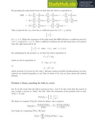 By grouping the polynomial terms we find that the above is equivalent to
LHS = n2
1 +

1
2
+ 2

n1n2 +

1
3
+ 3

n1n3 + · · · +

1
k
+ k

n1nk
+ n2
2 +

2
3
+
3
2

n2n3 +

4
2
+
2
4

n2n4 + · · · +

2
k
+
k
2

n2nk
+ n2
3 +

3
4
+
4
3

n3n4 + · · · +

3
k
+
k
3

n3nk + · · ·
Thus in general the ninj term has a coefficient given by 1 if i = j and by
i
j
+
j
i
,
if i  j ≤ k. While the expansion of the right hand side RHS will have a coefficient given by
1 if i = j and 2 if i  j ≤ k. Thus a sufficient condition for the left hand side to be greater
than the right hand side is for
i
j
+
j
i
 2 when i 6= j and i  j ≤ k .
By multiplying by the product ij, we have the above equivalent to
i2
+ j2
 2ij ,
which in turn is equivalent to
i2
− 2ij + j2
 0 ,
or
(i − j)2
 0 ,
which we know to be true for all i and j. Because (using reversible transformations) we have
reduced our desired inequality to one that we know to be true we have shown the desired
identity.
Problem 4 (fuzzy searching for balls in a box)
Let Ei be the event that the ball is present in box i. Let Si be the event that the search of
box i yields a success or “finds” the ball. Then the statement of the problem tells us that
P(Ei) = Pi and
P(Si|Ej) =

αi j = i
0 j 6= i
.
We desire to compute P(Ej|Sc
i ) which by Bayes’ rule is equal to
P(Ej|Sc
i ) =
P(Sc
i |Ej)P(Ej)
P(Sc
i )
=
(1 − P(Si|Ej))P(Ej)
1 − P(Si)
.
Lets begin by computing P(Si). We have
P(Si) =
n
X
k=1
P(Si|Ek)P(Ek) = αipi .
 