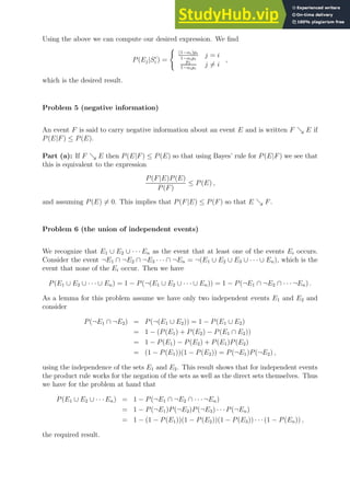 Using the above we can compute our desired expression. We find
P(Ej|Sc
i ) =
(
(1−αi)pi
1−αipi
j = i
pj
1−αipi
j 6= i
,
which is the desired result.
Problem 5 (negative information)
An event F is said to carry negative information about an event E and is written F ց E if
P(E|F) ≤ P(E).
Part (a): If F ց E then P(E|F) ≤ P(E) so that using Bayes’ rule for P(E|F) we see that
this is equivalent to the expression
P(F|E)P(E)
P(F)
≤ P(E) ,
and assuming P(E) 6= 0. This implies that P(F|E) ≤ P(F) so that E ց F.
Problem 6 (the union of independent events)
We recognize that E1 ∪ E2 ∪ · · · En as the event that at least one of the events Ei occurs.
Consider the event ¬E1 ∩ ¬E2 ∩ ¬E3 · · · ∩ ¬En = ¬(E1 ∪ E2 ∪ E3 ∪ · · · ∪ En), which is the
event that none of the Ei occur. Then we have
P(E1 ∪ E2 ∪ · · · ∪ En) = 1 − P(¬(E1 ∪ E2 ∪ · · · ∪ En)) = 1 − P(¬E1 ∩ ¬E2 ∩ · · · ¬En) .
As a lemma for this problem assume we have only two independent events E1 and E2 and
consider
P(¬E1 ∩ ¬E2) = P(¬(E1 ∪ E2)) = 1 − P(E1 ∪ E2)
= 1 − (P(E1) + P(E2) − P(E1 ∩ E2))
= 1 − P(E1) − P(E2) + P(E1)P(E2)
= (1 − P(E1))(1 − P(E2)) = P(¬E1)P(¬E2) ,
using the independence of the sets E1 and E2. This result shows that for independent events
the product rule works for the negation of the sets as well as the direct sets themselves. Thus
we have for the problem at hand that
P(E1 ∪ E2 ∪ · · · En) = 1 − P(¬E1 ∩ ¬E2 ∩ · · ·¬En)
= 1 − P(¬E1)P(¬E2)P(¬E3) · · ·P(¬En)
= 1 − (1 − P(E1))(1 − P(E2))(1 − P(E3)) · · ·(1 − P(En)) ,
the required result.
 