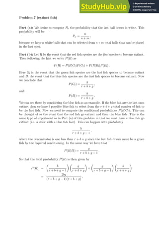 Problem 7 (extinct fish)
Part (a): We desire to compute Pw the probability that the last ball drawn is white. This
probability will be
Pw =
n
n + m
,
because we have n white balls that can be selected from n+m total balls that can be placed
in the last spot.
Part (b): Let R be the event that the red fish species are the first species to become extinct.
Then following the hint we write P(R) as
P(R) = P(R|Gl)P(Gl) + P(R|Bl)P(Bl) .
Here Gl is the event that the green fish species are the last fish species to become extinct
and Bl the event that the blue fish species are the last fish species to become extinct. Now
we conclude that
P(Gl) =
g
r + b + g
,
and
P(Bl) =
b
r + b + g
.
We can see these by considering the blue fish as an example. If the blue fish are the last ones
extinct then we have b possible blue fish to select from the r + b + g total number of fish to
be the last fish. Now we need to compute the conditional probabilities P(R|Gl). This can
be thought of as the event that the red fish go extinct and then the blue fish. This is the
same type of experiment as in Part (a) of this problem in that we must have a blue fish go
extinct (i.e. a draw with a blue fish last). This can happen with probability
b
r + b + g − 1
,
where the denominator is one less than r + b + g since the last fish drawn must be a green
fish by the required conditioning. In the same way we have that
P(R|Bl) =
g
r + b + g − 1
.
So that the total probability P(R) is then given by
P(R) =

b
r + b + g − 1
 
g
r + b + g

+

g
r + b + g − 1
 
b
r + b + g

=
2bg
(r + b + g − 1)(r + b + g)
.
 