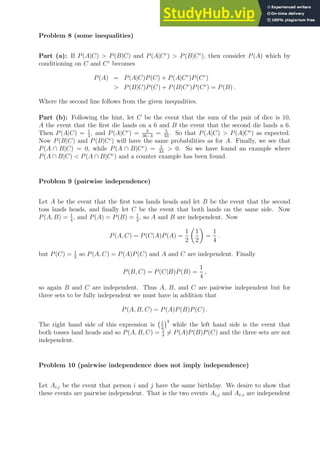 Problem 8 (some inequalities)
Part (a): If P(A|C)  P(B|C) and P(A|Cc
)  P(B|Cc
), then consider P(A) which by
conditioning on C and Cc
becomes
P(A) = P(A|C)P(C) + P(A|Cc
)P(Cc
)
 P(B|C)P(C) + P(B|Cc
)P(Cc
) = P(B) .
Where the second line follows from the given inequalities.
Part (b): Following the hint, let C be the event that the sum of the pair of dice is 10,
A the event that the first die lands on a 6 and B the event that the second die lands a 6.
Then P(A|C) = 1
3
, and P(A|Cc
) = 5
36−3
= 5
33
. So that P(A|C)  P(A|Cc
) as expected.
Now P(B|C) and P(B|Cc
) will have the same probabilities as for A. Finally, we see that
P(A ∩ B|C) = 0, while P(A ∩ B|Cc
) = 1
33
 0. So we have found an example where
P(A ∩ B|C)  P(A ∩ B|Cc
) and a counter example has been found.
Problem 9 (pairwise independence)
Let A be the event that the first toss lands heads and let B be the event that the second
toss lands heads, and finally let C be the event that both lands on the same side. Now
P(A, B) = 1
4
, and P(A) = P(B) = 1
2
, so A and B are independent. Now
P(A, C) = P(C|A)P(A) =
1
2

1
2

=
1
4
.
but P(C) = 1
2
so P(A, C) = P(A)P(C) and A and C are independent. Finally
P(B, C) = P(C|B)P(B) =
1
4
,
so again B and C are independent. Thus A, B, and C are pairwise independent but for
three sets to be fully independent we must have in addition that
P(A, B, C) = P(A)P(B)P(C) .
The right hand side of this expression is 1
2
3
while the left hand side is the event that
both tosses land heads and so P(A, B, C) = 1
4
6= P(A)P(B)P(C) and the three sets are not
independent.
Problem 10 (pairwise independence does not imply independence)
Let Ai,j be the event that person i and j have the same birthday. We desire to show that
these events are pairwise independent. That is the two events Ai,j and Ar,s are independent
 