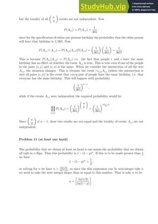 but the totality of all

n
2

events are not independent. Now
P(Ai,j) = P(Ar,s) =
1
365
,
since for the specification of either one persons birthday the probability that the other person
will have that birthday is 1/365. Now
P(Ai,j ∩ Ar,s) = P(Ai,j|Ar,s)P(Ar,s) =

1
365
 
1
365

=
1
3652
.
This is because P(Ai,j|Ar,s) = P(Ai,j) i.e. the fact that people r and s have the same
birthday has no effect on whether the event Ai,j is true. This is true even if one of the people
in the pairs (i, j) and (r, s) is the same. When we consider the intersection of all the sets
Ai,j, the situation changes. This is because the event ∩(i,j)Ai,j (where the intersection is
over all pairs (i, j)) is the event that every pair of people have the same birthday, i.e. that
everyone has the same birthday. This will happen with probability

1
365
n−1
,
while if the events Ai,j were independent the required probability would be
Y
(i,j)
P(Ai,j) =

1
365



n
2


=

1
365
n(n−1)
2
.
Since

n
2

6= n − 1, these two results are not equal and the totality of events Ai,j are not
independent.
Problem 11 (at least one head)
The probability that we obtain at least on head is one minus the probability that we obtain
all tails in n flips. Thus this probability is 1 − (1 − p)n
. If this is to be made greater than 1
2
we have
1 − (1 − p)n

1
2
,
or solving for n we have n  ln(1/2)
ln(1−p)
, so since the this expression can be non-integer take n
we need to take the next integer larger than or equal to this number. That is take n to be
n =

ln(1/2)
ln(1 − p)

.
 