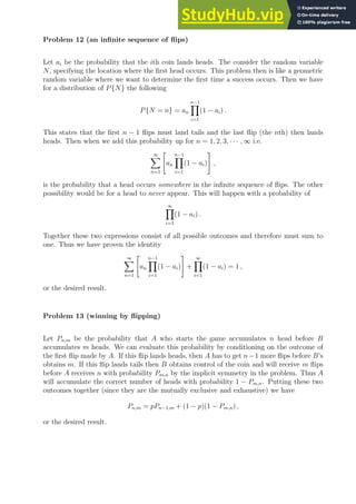 Problem 12 (an infinite sequence of flips)
Let ai be the probability that the ith coin lands heads. The consider the random variable
N, specifying the location where the first head occurs. This problem then is like a geometric
random variable where we want to determine the first time a success occurs. Then we have
for a distribution of P{N} the following
P{N = n} = an
n−1
Y
i=1
(1 − ai) .
This states that the first n − 1 flips must land tails and the last flip (the nth) then lands
heads. Then when we add this probability up for n = 1, 2, 3, · · · , ∞ i.e.
∞
X
n=1

an
n−1
Y
i=1
(1 − ai)
#
,
is the probability that a head occurs somewhere in the infinite sequence of flips. The other
possibility would be for a head to never appear. This will happen with a probability of
∞
Y
i=1
(1 − ai) .
Together these two expressions consist of all possible outcomes and therefore must sum to
one. Thus we have proven the identity
∞
X
n=1

an
n−1
Y
i=1
(1 − ai)
#
+
∞
Y
i=1
(1 − ai) = 1 ,
or the desired result.
Problem 13 (winning by flipping)
Let Pn,m be the probability that A who starts the game accumulates n head before B
accumulates m heads. We can evaluate this probability by conditioning on the outcome of
the first flip made by A. If this flip lands heads, then A has to get n−1 more flips before B’s
obtains m. If this flip lands tails then B obtains control of the coin and will receive m flips
before A receives n with probability Pm,n by the implicit symmetry in the problem. Thus A
will accumulate the correct number of heads with probability 1 − Pm,n. Putting these two
outcomes together (since they are the mutually exclusive and exhaustive) we have
Pn,m = pPn−1,m + (1 − p)(1 − Pm,n) ,
or the desired result.
 