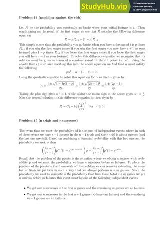 Problem 14 (gambling against the rich)
Let Pi be the probability you eventually go broke when your initial fortune is i. Then
conditioning on the result of the first wager we see that Pi satisfies the following difference
equation
Pi = pPi+1 + (1 − p)Pi−1 .
This simply states that the probability you go broke when you have a fortune of i is p times
Pi+1 if you win the first wager (since if you win the first wager you now have i + 1 as your
fortune) plus 1 − p times Pi−1 if you loose the first wager (since if you loose the first wager
you will have i − 1 as your fortune). To solve this difference equation we recognize that its
solution must be given in terms of a constant raised to the ith power i.e. αi
. Using the
ansatz that Pi = αi
and inserting this into the above equation we find that α must satisfy
the following
pα2
− α + (1 − p) = 0 .
Using the quadratic equation to solve this equation for α we find α given by
α =
1 ±
p
1 − 4p(1 − p)
2p
=
1 ±
p
(2p − 1)2
2p
=
1 ± (2p − 1)
2p
.
Taking the plus sign gives α+
= 1, while taking the minus sign in the above gives α−
= q
p
.
Now the general solution to this difference equation is then given by
Pi = C1 + C2

q
p
i
for i ≥ 0 .
Problem 15 (n trials and r successes)
The event that we want the probability of is the sum of independent events where in each
of these events we have r − 1 success in the n − 1 trials and the n trial is also a success (and
the last one needed). Based on combining a binomial probability with this last success, the
probability we seek is then

n − 1
r − 1

pr−1
(1 − p)n−1−(r−1)

p =

n − 1
r − 1

pr
(1 − p)n−r
.
Recall that the problem of the points is the situation where we obtain a success with prob-
ability p and we want the probability we have n successes before m failures. To place the
problem of the points in the framework of this problem we can consider extending the num-
ber of trials we perform in such a way that we always perform n + m games. Since the
probability we want to compute is the probability that from these total n + m games we get
n success before m failures this event must be one of the following independent events
• We get our n successes in the first n games and the remaining m games are all failures.
• We get our n successes in the first n+ 1 games (so have one failure) and the remaining
m − 1 games are all failures.
 