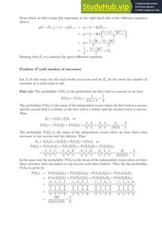 From which we find (using this expression in the right hand side of the difference equation
above)
p(1 − Pn−1) + (1 − p)Pn−1 = p + (1 − 2p)Pn−1
= p + (1 − 2p)

1 + (1 − 2p)n−1
2

= p +
1 − 2p
2
+
(1 − 2p)n
2
=
1
2
+
(1 − 2p)n
2
= Pn .
Showing that Pn is a solution the given difference equation.
Problem 17 (odd number of successes)
Let Si be the event the ith trial results in success and let En be the event the number of
successes in n total trials is odd.
Part (a): The probability P(E1) is the probability the first trial is a success so we have
P(E1) = P(S1) =
1
2(1) + 1
=
1
3
.
The probability P(E2) is the union of the independent events where the first trial is a success
and the second trial is a failure or the first trial is a failure and the second trial is a success.
Thus
E2 = S1Sc
2 ∪ Sc
1S2 so
P(E2) = P(S1Sc
2) + P(Sc
1S2) = (
1
3
)(
4
5
) + (
2
3
)(
1
5
) =
6
(3)(5)
=
2
5
The probability P(E3) is the union of the independent events where we have three total
successes or one success and two failures. Thus
E3 = S1S2S3 ∪ S1Sc
2Sc
3 ∪ Sc
1S2Sc
3 ∪ Sc
1S2S3 so
P(E3) = P(S1S2S3) + P(S1Sc
2Sc
3) + P(Sc
1S2Sc
3) + P(Sc
1Sc
2S3)
= (
1
3
)(
1
5
)(
1
7
) + (
1
3
)(
4
5
)(
6
7
) + (
2
3
)(
1
5
)(
6
7
) + (
2
3
)(
4
5
)(
1
7
) =
45
(3)(5)(7)
=
3
7
.
In the same way the probability P(E4) is the union of the independent events where we have
three successes with one failure or one success with three failures. Thus the the probability
P(E4) is given by
P(E4) = P(Sc
1S2S3S4) + P(S1Sc
2S3S4) + P(S1S2Sc
3S4) + P(S1S2S3Sc
4)
+ P(S1Sc
2Sc
3Sc
4) + P(Sc
1S2Sc
3Sc
4) + P(Sc
1Sc
2S3Sc
4) + P(Sc
1Sc
2Sc
3S4)
= (
2
3
)(
1
5
)(
1
7
)(
1
9
) + (
1
3
)(
4
5
)(
1
7
)(
1
9
) + (
1
3
)(
1
5
)(
6
7
)(
1
9
) + (
1
3
)(
1
5
)(
1
7
)(
8
9
)
+ (
1
3
)(
4
5
)(
6
7
)(
8
9
) + (
2
3
)(
1
5
)(
6
7
)(
8
9
) + (
2
3
)(
4
5
)(
1
7
)(
8
9
) + (
2
3
)(
4
5
)(
6
7
)(
1
9
)
=
420
(3)(5)(7)(9)
=
4
9
.
 