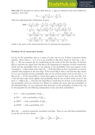 Part (d): For this part we want to show that Pn = n
2n+1
is a solution to the above difference
equation. Note that
Pn−1 =
n − 1
2(n − 1) + 1
=
n − 1
2n − 1
.
Thus the right-hand-side of Equation 18 gives
RHS =
 1
2n + 1

1 −
n − 1
2n − 1

+
 2n
2n + 1
 n − 1
2n − 1

=
1
2n + 1
−
 1
2n + 1
 n − 1
2n − 1

+
 2n
2n + 1
 n − 1
2n − 1

=
2n − 1
(2n + 1)(2n − 1)
−
n − 1
(2n + 1)(2n − 1)
+
2n(n − 1)
(2n + 1)(2n − 1)
=
n + 2n2
− 2n
(2n + 1)(2n − 1)
=
n(2n − 1)
(2n + 1)(2n − 1)
=
n
2n + 1
,
which is the same as the functional form for Pn showing the equivalence.
Problem 18 (3 consecutive heads)
Let Qn be the probability that in n tosses of a fair coin no run of three consecutive heads
appears. Since when n = 0, 1, 2 is is not possible to flip three heads we have Q0 = Q1 =
Q2 = 1. We can compute Qn by conditioning on the result of the first few flips. If the first
flip is a tail then we cannot have this flip as the beginning of a sequence of three consecutive
heads and the probability that no run appears is the probability that none appear in the
remaining n−1 flips which is the value Qn−1. If the first flip is in fact a head then we need to
consider what happens in the next flips. If the second flip is then a tail this first flip cannot
be in a run of heads and the probability that no run of three heads occur in the next n − 2
flips is Qn−2. If the second flip is a head then again we need to look at the next flip. If is
a tail the same logic above applies and probability that no run of three heads occur in the
next n−3 flips is Qn−3. If in fact the third flip is a head then we do have a run of heads and
the probability of no run of heads is 0. When we combine the above with the probability of
the individual flips, we can summarize this discussion as the probability of interest Qn can
be decomposed into the following independent events and their probabilities:
• T · · · with a probability of 1
2
Qn−1
• HT · · · with a probability of 1
4
Qn−2
• HHT · · · with a probability of 1
8
Qn−3
• HHH · · · with a probability of 0.
Here the · · · notation represents unrealized coin flips. Thus we can add these probabilities
to get Qn and we have shown
Qn =
1
2
Qn−1 +
1
4
Qn−2 +
1
8
Qn−3 .
 