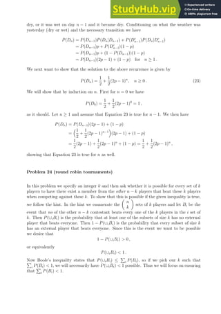 dry, or it was wet on day n − 1 and it became dry. Conditioning on what the weather was
yesterday (dry or wet) and the necessary transition we have
P(Dn) = P(Dn−1)P(Dn|Dn−1) + P(Dc
n−1)P(Dn|Dc
n−1)
= P(Dn−1)p + P(Dc
n−1)(1 − p)
= P(Dn−1)p + (1 − P(Dn−1))(1 − p)
= P(Dn−1)(2p − 1) + (1 − p) for n ≥ 1 .
We next want to show that the solution to the above recurrence is given by
P(Dn) =
1
2
+
1
2
(2p − 1)n
, n ≥ 0 . (23)
We will show that by induction on n. First for n = 0 we have
P(D0) =
1
2
+
1
2
(2p − 1)0
= 1 ,
as it should. Let n ≥ 1 and assume that Equation 23 is true for n − 1. We then have
P(Dn) = P(Dn−1)(2p − 1) + (1 − p)
=
1
2
+
1
2
(2p − 1)n−1

(2p − 1) + (1 − p)
=
1
2
(2p − 1) +
1
2
(2p − 1)n
+ (1 − p) =
1
2
+
1
2
(2p − 1)n
,
showing that Equation 23 is true for n as well.
Problem 24 (round robin tournaments)
In this problem we specify an integer k and then ask whether it is possible for every set of k
players to have there exist a member from the other n − k players that beat these k players
when competing against these k. To show that this is possible if the given inequality is true,
we follow the hint. In the hint we enumerate the

n
k

sets of k players and let Bi be the
event that no of the other n − k contestant beats every one of the k players in the i set of
k. Then P(∪iBi) is the probability that at least one of the subsets of size k has no external
player that beats everyone. Then 1 − P(∪iBi) is the probability that every subset of size k
has an external player that beats everyone. Since this is the event we want to be possible
we desire that
1 − P(∪iBi)  0 ,
or equivalently
P(∪iBi)  1 .
Now Boole’s inequality states that P(∪iBi) ≤
P
i P(Bi), so if we pick our k such that
P
i P(Bi)  1, we will necessarily have P(∪iBi)  1 possible. Thus we will focus on ensuring
that
P
i P(Bi)  1.
 
