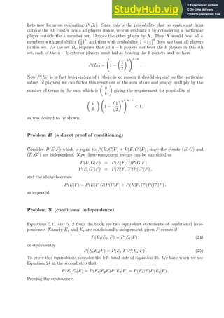 Lets now focus on evaluating P(Bi). Since this is the probability that no contestant from
outside the ith cluster beats all players inside, we can evaluate it by considering a particular
player outside the k member set. Denote the other player by X. Then X would beat all k
members with probability 1
2
k
, and thus with probability 1 − 1
2
k
does not beat all players
in this set. As the set Bi, requires that all n − k players not beat the k players in this ith
set, each of the n − k exterior players must fail at beating the k players and we have
P(Bi) = 1 −

1
2
k
!n−k
.
Now P(Bi) is in fact independent of i (there is no reason it should depend on the particular
subset of players) we can factor this result out of the sum above and simply multiply by the
number of terms in the sum which is

n
k

giving the requirement for possibility of

n
k

1 −

1
2
k
!n−k
 1 ,
as was desired to be shown.
Problem 25 (a direct proof of conditioning)
Consider P(E|F) which is equal to P(E, G|F) + P(E, Gc
|F), since the events (E, G) and
(E, Gc
) are independent. Now these component events can be simplified as
P(E, G|F) = P(E|F, G)P(G|F)
P(E, Gc
|F) = P(E|F, Gc
)P(Gc
|F) ,
and the above becomes
P(E|F) = P(E|F, G)P(G|F) + P(E|F, Gc
)P(Gc
|F) ,
as expected.
Problem 26 (conditional independence)
Equations 5.11 and 5.12 from the book are two equivalent statements of conditional inde-
pendence. Namely E1 and E2 are conditionally independent given F occurs if
P(E1|E2, F) = P(E1|F) , (24)
or equivalently
P(E1E2|F) = P(E1|F)P(E2|F) . (25)
To prove this equivalence, consider the left-hand-side of Equation 25. We have when we use
Equation 24 in the second step that
P(E1E2|F) = P(E1|E2F)P(E2|F) = P(E1|F)P(E2|F) .
Proving the equivalence.
 