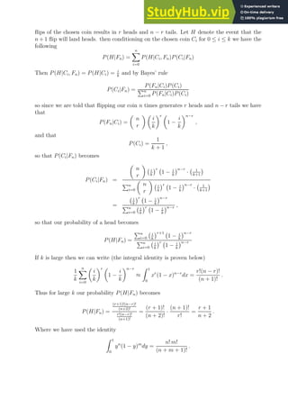 flips of the chosen coin results in r heads and n − r tails. Let H denote the event that the
n + 1 flip will land heads. then conditioning on the chosen coin Ci for 0 ≤ i ≤ k we have the
following
P(H|Fn) =
n
X
i=0
P(H|Ci, Fn)P(Ci|Fn)
Then P(H|Ci, Fn) = P(H|Ci) = i
k
and by Bayes’ rule
P(Ci|Fn) =
P(Fn|Ci)P(Ci)
Pn
i=0 P(Fn|Ci)P(Ci)
so since we are told that flipping our coin n times generates r heads and n − r tails we have
that
P(Fn|Ci) =

n
r
 
i
k
r 
1 −
i
k
n−r
,
and that
P(Ci) =
1
k + 1
,
so that P(Ci|Fn) becomes
P(Ci|Fn) =

n
r

i
k
r
1 − i
k
n−r
· 1
k+1

Pn
i=0

n
r

i
k
r
1 − i
k
n−r
· 1
k+1

=
i
k
r
1 − i
k
n−r
Pn
i=0
i
k
r
1 − i
k
n−r ,
so that our probability of a head becomes
P(H|Fn) =
Pn
i=0
i
k
r+1
1 − i
k
n−r
Pn
i=0
i
k
r
1 − i
k
n−r
If k is large then we can write (the integral identity is proven below)
1
k
n
X
i=0

i
k
r 
1 −
i
k
n−r
≈
Z 1
0
xr
(1 − x)n−r
dx =
r!(n − r)!
(n + 1)!
.
Thus for large k our probability P(H|Fn) becomes
P(H|Fn) =
(r+1)!(n−r)!
(n+2)!
r!(n−r)!
(n+1)!
=
(r + 1)!
(n + 2)!
·
(n + 1)!
r!
=
r + 1
n + 2
.
Where we have used the identity
Z 1
0
yn
(1 − y)m
dy =
n! m!
(n + m + 1)!
.
 