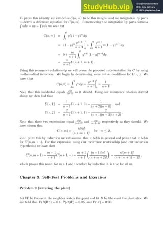 To prove this identity we will define C(n, m) to be this integral and use integration by parts
to derive a difference equation for C(n, m). Remembering the integration by parts formula
R
udv = uv −
R
vdu we see that
C(n, m) ≡
Z 1
0
yn
(1 − y)m
dy
= (1 − y)m yn+1
n + 1
1
0
+
Z 1
0
yn+1
n + 1
m(1 − y)m−1
dy
= 0 +
m
n + 1
Z 1
0
yn+1
(1 − y)m−1
dy
=
m
n + 1
C(n + 1, m + 1) .
Using this recurrence relationship we will prove the proposed representation for C by using
mathematical induction. We begin by determining some initial conditions for C(·, ·). We
have that
C(n, 0) =
Z 1
0
yn
dy =
yn+1
n + 1
1
0
=
1
n + 1
.
Note that this incidental equals n!0!
(n+1)!
as it should. Using our recurrence relation derived
above we then find that
C(n, 1) =
1
n + 1
C(n + 1, 0) =
1
(n + 2)(n + 1)
and
C(n, 2) =
2
n + 1
C(n + 1, 1) =
2
(n + 1)(n + 3)(n + 2)
.
Note that these two expressions equal n!1!
(n+2)!
and n!2!
(n+2+1)!
respectively as they should. We
have shown that
C(n, m) =
n!m!
(n + m + 1)!
for m ≤ 2 ,
so to prove this by induction we will assume that it holds in general and prove that it holds
for C(n, m + 1). For the expression using our recurrence relationship (and our induction
hypothesis) we have that
C(n, m + 1) =
m + 1
n + 1
C(n + 1, m) =
m + 1
n + 1

(n + 1)!m!
(n + m + 2)!

=
n!(m + 1)!
(n + (m + 1) + 1)!
,
which proves this result for m + 1 and therefore by induction it is true for all m.
Chapter 3: Self-Test Problems and Exercises
Problem 9 (watering the plant)
Let W be the event the neighbor waters the plant and let D be the event the plant dies. We
are told that P(D|Wc
) = 0.8, P(D|W) = 0.15, and P(W) = 0.90.
 