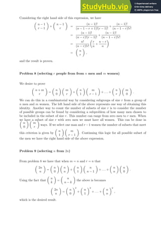 Considering the right hand side of this expression, we have

n − 1
r − 1

+

n − 1
r

=
(n − 1)!
(n − 1 − r + 1)!(r − 1)!
+
(n − 1)!
(n − 1 − r)!r!
=
(n − 1)!
(n − r)!(r − 1)!
+
(n − 1)!
(n − 1 − r)!r!
=
n!
(n − r)!r!

r
n
+
n − r
n

=

n
r

,
and the result is proven.
Problem 8 (selecting r people from from n men and m women)
We desire to prove

n + m
r

=

n
0
 
m
r

+

n
1
 
m
r − 1

+ . . . +

n
r
 
m
0

.
We can do this in a combinatorial way by considering subgroups of size r from a group of
n men and m women. The left hand side of the above represents one way of obtaining this
identity. Another way to count the number of subsets of size r is to consider the number
of possible groups can be found by considering a subproblem of how many men chosen to
be included in the subset of size r. This number can range from zero men to r men. When
we have a subset of size r with zero men we must have all women. This can be done in

n
0
 
m
r

ways. If we select one man and r −1 women the number of subsets that meet
this criterion is given by

n
1
 
m
r − 1

. Continuing this logic for all possible subset of
the men we have the right hand side of the above expression.
Problem 9 (selecting n from 2n)
From problem 8 we have that when m = n and r = n that

2n
n

=

n
0
 
n
n

+

n
1
 
n
n − 1

+ . . . +

n
n
 
n
0

.
Using the fact that

n
k

=

n
n − k

the above is becomes

2n
n

=

n
0
2
+

n
1
2
+ . . . +

n
n
2
,
which is the desired result.
 