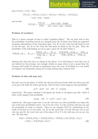 since C1C2C3 ⊂ C1C2. Thus
P(C1E) = P(C1C2 ∪ C1C3) = P(C1C2) + P(C1C3) − P(C1C2C3)
= p1p2 + p1p3 − p1p2p3 ,
and we find
P(C1|E) =
P(C1E)
P(E)
=
p1p2 + p1p3 − p1p2p3
p1p2 + p1p3 + p2p3 − 2p1p2p3
.
Problem 13 (roulette)
This is a classic example of what is called “gamblers fallacy”. We can show that in fact
the probability of getting red has not changed given the 10 times that black has appeared
assuming independence of the sequential spins. Let Ri be the event the ball lands on red
on the ith spin. Let Bi be the event the ball lands on black on the ith spin. Then the
probability of the ball landing on red on spin i given the 10 other blacks is
P(Ri|Bi−1Bi−2 . . . Bi−10) =
P(RiBi−1Bi−2 . . . Bi−10)
P(Bi−1Bi−2 . . . Bi−10)
=
P(Ri)P(Bi−1)P(Bi−2) . . . P(Bi−10)
P(Bi−1)P(Bi−2) . . . P(Bi−10)
= P(Ri) ,
showing that there has been no change in his chance. It is interesting to note that even if
one believed in this strategy very strongly (which we argue above is not a sound idea) the
strategy itself would be onerous to implement since the event of 10 blacks in a row would
not happen very frequently, giving rise to long waiting times between bets.
Problem 14 (the odd man out)
On each coin toss the player A will be the odd man if he gets heads while the others get tails
or he gets tails while the others get heads. Each of these events happens with probability
p1(1 − p2)(1 − p3) and (1 − p1)p2p3 , (26)
respectively. The game continues if all players get heads or all players get tails. Each of
these events happen with probability
p1p2p3 and (1 − p1)(1 − p2)(1 − p3) , (27)
respectively. The game stops with A not the odd man out with probability one minus the
sum of the four probabilities above. Let E be the event A is the eventual odd man out and
the probability we want to compute. Then we can compute P(E) by conditioning on the
result of the first set of coin tosses. Let E1 be the event that A is the odd man out on one
coin toss and O1 the event that one of the players B or C is the odd man out on one coin
toss. We then have
P(E) = P(E|E1)P(E1) + P(E|O1)P(O1) + P(E|(E1 ∪ O1)c
)P((E1 ∪ O1)c
)
= P(E1) + P(E)P((E1 ∪ O1)c
) . (28)
 