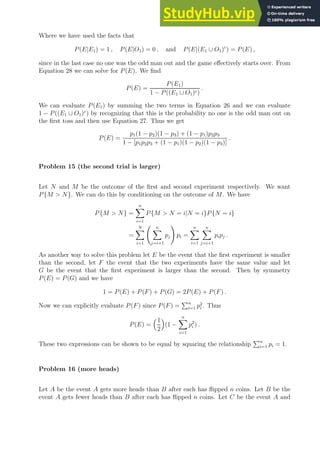 Where we have used the facts that
P(E|E1) = 1 , P(E|O1) = 0 , and P(E|(E1 ∪ O1)c
) = P(E) ,
since in the last case no one was the odd man out and the game effectively starts over. From
Equation 28 we can solve for P(E). We find
P(E) =
P(E1)
1 − P((E1 ∪ O1)c)
.
We can evaluate P(E1) by summing the two terms in Equation 26 and we can evaluate
1 − P((E1 ∪ O1)c
) by recognizing that this is the probability no one is the odd man out on
the first toss and then use Equation 27. Thus we get
P(E) =
p1(1 − p2)(1 − p3) + (1 − p1)p2p3
1 − [p1p2p3 + (1 − p1)(1 − p2)(1 − p3)]
.
Problem 15 (the second trial is larger)
Let N and M be the outcome of the first and second experiment respectively. We want
P{M  N}. We can do this by conditioning on the outcome of M. We have
P{M  N} =
n
X
i=1
P{M  N = i|N = i}P{N = i}
=
N
X
i=1
n
X
j=i+1
pj
!
pi =
n
X
i=1
n
X
j=i+1
pipj .
As another way to solve this problem let E be the event that the first experiment is smaller
than the second, let F the event that the two experiments have the same value and let
G be the event that the first experiment is larger than the second. Then by symmetry
P(E) = P(G) and we have
1 = P(E) + P(F) + P(G) = 2P(E) + P(F) .
Now we can explicitly evaluate P(F) since P(F) =
Pn
i=1 p2
i . Thus
P(E) =
1
2

(1 −
n
X
i=1
p2
i ) .
These two expressions can be shown to be equal by squaring the relationship
Pn
i=1 pi = 1.
Problem 16 (more heads)
Let A be the event A gets more heads than B after each has flipped n coins. Let B be the
event A gets fewer heads than B after each has flipped n coins. Let C be the event A and
 