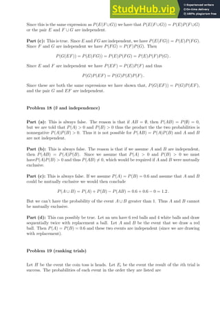 Since this is the same expression as P(E(F ∪G)) we have that P(E(F ∪G)) = P(E)P(F ∪G)
or the pair E and F ∪ G are independent.
Part (c): This is true. Since E and FG are independent, we have P(E(FG)) = P(E)P(FG).
Since F and G are independent we have P(FG) = P(F)P(G). Then
P(G(EF)) = P(E(FG)) = P(E)P(FG) = P(E)P(F)P(G) .
Since E and F are independent we have P(EF) = P(E)P(F) and thus
P(G)P(EF) = P(G)P(E)P(F) .
Since these are both the same expressions we have shown that, P(G(EF)) = P(G)P(EF),
and the pair G and EF are independent.
Problem 18 (∅ and independence)
Part (a): This is always false. The reason is that if AB = ∅, then P(AB) = P(∅) = 0,
but we are told that P(A)  0 and P(B)  0 thus the product the the two probabilities is
nonnegative P(A)P(B)  0. Thus it is not possible for P(AB) = P(A)P(B) and A and B
are not independent.
Part (b): This is always false. The reason is that if we assume A and B are independent,
then P(AB) = P(A)P(B). Since we assume that P(A)  0 and P(B)  0 we must
haveP(A)P(B)  0 and thus P(AB) 6= 0, which would be required if A and B were mutually
exclusive.
Part (c): This is always false. If we assume P(A) = P(B) = 0.6 and assume that A and B
could be mutually exclusive we would then conclude
P(A ∪ B) = P(A) + P(B) − P(AB) = 0.6 + 0.6 − 0 = 1.2 .
But we can’t have the probability of the event A ∪ B greater than 1. Thus A and B cannot
be mutually exclusive.
Part (d): This can possibly be true. Let an urn have 6 red balls and 4 white balls and draw
sequentially twice with replacement a ball. Let A and B be the event that we draw a red
ball. Then P(A) = P(B) = 0.6 and these two events are independent (since we are drawing
with replacement).
Problem 19 (ranking trials)
Let H be the event the coin toss is heads. Let Ei be the event the result of the ith trial is
success. The probabilities of each event in the order they are listed are
 