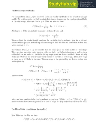 Problem 22 (i red balls)
For this problem let E(i, n) be the event there are exactly i red balls in the urn after n stages
and let Rn be the event a red ball is selected at stage n to generate the configuration of balls
in the next stage, where we take n ≥ 0. Then we want to show
P(E(i, n)) =
1
n + 1
for 1 ≤ i ≤ n + 1 . (29)
At stage n = 0 the urn initially contains 1 red and 1 blue ball
P(E(1, 0)) = 1 =
1
0 + 1
.
Thus we have the needed initial condition for the induction hypothesis. Now let n  0 and
assume that Equation 29 holds up to some stage n and we want to show that it then also
holds on stage n + 1.
To evaluate P(E(i, n + 1)) we consider how we could get i red balls on the n + 1st stage.
There are two ways this could happen, either we had i red balls during stage n and we drew
a blue ball, or we had i − 1 red balls during stage n and we drew a red ball. Since initially
there are 2 balls in the urn and one ball is added to the urn at each stage. Thus after stage
n, there are n + 2 balls in the urn. Thus on stage n the probability we draw a red or blue
ball is given by
P(Rn) =
i − 1
n + 2
P(Rc
n−1) = 1 − P(Rn−1) = 1 −
i − 1
n + 2
=
n + 2 − i
n + 2
.
Thus we have
P(E(i, n + 1)) = P(E(i − 1, n))P(Rn) + P(E(i, n))P(Rn
c
)
= P(E(i − 1, n))

i − 1
n + 2

+ P(E(i, n))

n + 2 − i
n + 2

=
1
n + 1

i − 1
n + 2

+
1
n + 1

n + 2 − i
n + 2

=
n + 1
(n + 1)(n + 2)
=
1
n + 2
,
where we have used the induction hypothesis to conclude P(E(i−1, n)) = P(E(i, n)) = 1
n+1
.
Since we have shown that Equation 29 is true at stage n + 1 by induction it is true for all n.
Problem 25 (a conditional inequality)
Now following the hint we have
P(E|E ∪ F) = P(E|E ∪ F, F)P(F) + P(E|E ∪ F, ¬F)P(¬F) .
 