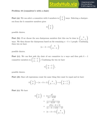 Problem 10 (committee’s with a chair)
Part (a): We can select a committee with k members in

n
k

ways. Selecting a chairper-
son from the k committee members gives
k

n
k

possible choices.
Part (b): If we choose the non chairperson members first this can be done in

n
k − 1

ways. We then choose the chairperson based on the remaining n − k + 1 people. Combining
these two we have
(n − k + 1)

n
k − 1

possible choices.
Part (c): We can first pick the chair of our committee in n ways and then pick k − 1
committee members in

n − 1
k − 1

. Combining the two we have
n

n − 1
k − 1

,
possible choices.
Part (d): Since all expressions count the same thing they must be equal and we have
k

n
k

= (n − k + 1)

n
k − 1

= n

n − 1
k − 1

.
Part (e): We have
k

n
k

= k
n!
(n − k)!k!
=
n!
(n − k)!(k − 1)!
=
n!(n − k + 1)
(n − k + 1)!(k − 1)!
= (n − k + 1)

n
k − 1

 