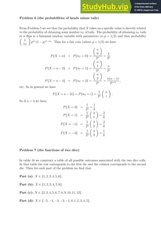 Problem 6 (the probabilities of heads minus tails)
From Problem 5 we see that the probability that X takes on a specific value is directly related
to the probability of obtaining some number nT of tails. The probability of obtaining nT tails
in n flips is a binomial random variable with parameters (n, p = 1/2) and thus probability

n
nT

pnT
(1 − p)n−nT
. Thus for a fair coin (where p = 1/2) we have
P{X = n} = P{nT = 0} =

n
0

2n
=
1
2n
P{X = n − 2} = P{nT = 1} =

n
1

2n
=
n
2n
P{X = n − 4} = P{nT = 2} =

n
2

2n
=
n(n − 1)
2n+1
,
etc. So in general we have
P{X = n − 2i} = P{nT = i} =
1
2n

n
i

.
So if n = 3 we have
P{X = 3} =
1
23
=
1
8
P{X = 1} =
1
23

3
1

=
3
8
P{X = −1} =
1
23

3
2

=
3
8
P{X = −3} =
1
23

3
3

=
1
8
Problem 7 (the functions of two dice)
In table 16 we construct a table of all possible outcomes associated with the two dice rolls.
In that table the row corresponds to the first die and the column corresponds to the second
die. Then for each part of the problem we find that
Part (a): X ∈ {1, 2, 3, 4, 5, 6}.
Part (b): X ∈ {1, 2, 3, 4, 5, 6}.
Part (c): X ∈ {2, 3, 4, 5, 6, 7, 8, 9, 10, 11, 12}.
Part (d): X ∈ {−5, −4, −3, −2, −1, 0, 1, 2, 3, 4, 5}.
 