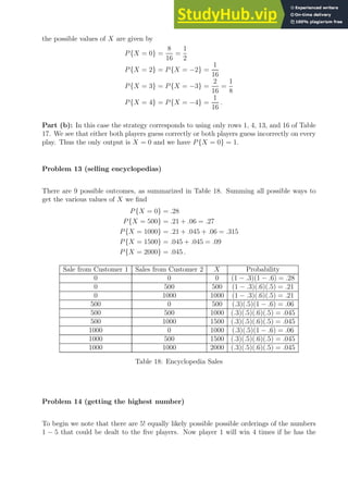the possible values of X are given by
P{X = 0} =
8
16
=
1
2
P{X = 2} = P{X = −2} =
1
16
P{X = 3} = P{X = −3} =
2
16
=
1
8
P{X = 4} = P{X = −4} =
1
16
.
Part (b): In this case the strategy corresponds to using only rows 1, 4, 13, and 16 of Table
17. We see that either both players guess correctly or both players guess incorrectly on every
play. Thus the only output is X = 0 and we have P{X = 0} = 1.
Problem 13 (selling encyclopedias)
There are 9 possible outcomes, as summarized in Table 18. Summing all possible ways to
get the various values of X we find
P{X = 0} = .28
P{X = 500} = .21 + .06 = .27
P{X = 1000} = .21 + .045 + .06 = .315
P{X = 1500} = .045 + .045 = .09
P{X = 2000} = .045 .
Sale from Customer 1 Sales from Customer 2 X Probability
0 0 0 (1 − .3)(1 − .6) = .28
0 500 500 (1 − .3)(.6)(.5) = .21
0 1000 1000 (1 − .3)(.6)(.5) = .21
500 0 500 (.3)(.5)(1 − .6) = .06
500 500 1000 (.3)(.5)(.6)(.5) = .045
500 1000 1500 (.3)(.5)(.6)(.5) = .045
1000 0 1000 (.3)(.5)(1 − .6) = .06
1000 500 1500 (.3)(.5)(.6)(.5) = .045
1000 1000 2000 (.3)(.5)(.6)(.5) = .045
Table 18: Encyclopedia Sales
Problem 14 (getting the highest number)
To begin we note that there are 5! equally likely possible possible orderings of the numbers
1 − 5 that could be dealt to the five players. Now player 1 will win 4 times if he has the
 
