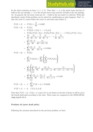 In the above notation we have 1 ≤ i ≤ 11. Note that i = 1 is the worst team and has 11
balls in the urn initially, i = 2 is the second worst team and has 10 balls in the urn initially,
etc. In general, the ith worst team has 12 − i balls in the urn until it is selected. With this
shorthand, much of this problem can be solved by conditioning on what happens “first” i.e.
that the event Fi comes before the event Si and both come before Ti.
P {X = 1} = P {F1} =
11
66
= 0.1667 .
P {X = 2} = P {S1}
= P {F2S1 ∨ F3S1 ∨ · · · ∨ F11S1}
= P {F2} P {S1 | F2} + P {F3} P {S1 | F3} + · · · + P {F11} P {S1 | F11}
=
10
66
·
11
66 − 10
+
9
66
·
11
66 − 9
+ · · · +
1
66
·
11
66 − 1
=
11
X
k=2
12 − k
66
·
11
66 − (12 − k)
=
11
X
k=2
12 − k
66
·
11
54 + k
= 0.15563 .
P {X = 3} = P {T1}
=
11
X
k=2
P {SkT1} =
11
X
k=2




11
X
j=2
j6=k
P {FjSkT1}




=
11
X
k=2




11
X
j=2
j6=k
12 − j
66
·
12 − k
66 − (12 − j)
·
11
66 − (12 − j) − (12 − k)




=
11
X
k=2
11
X
j=2
j6=k
12 − j
66
·
12 − k
54 + j
·
11
42 + j + k
= 0.1435
P {X = 4} = 1 −
3
X
i=1
P {X = i} = 0.53423
P {X = i} = 0, i /
∈ {1, 2, 3, 4}
Note that P {X = i} = 0 for i ≥ 5 since if it is not drawn in the first 3 draws it will be given
the fourth draft pick according to the rules. These sums are computed in the MATLAB file
chap 4 prob 15.m.
Problem 16 (more draft picks)
Following the notation introduced in the previous problem, we have
 