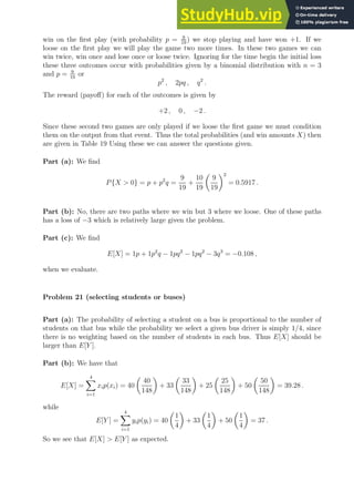win on the first play (with probability p = 9
19
) we stop playing and have won +1. If we
loose on the first play we will play the game two more times. In these two games we can
win twice, win once and lose once or loose twice. Ignoring for the time begin the initial loss
these three outcomes occur with probabilities given by a binomial distribution with n = 3
and p = 9
19
or
p2
, 2pq , q2
.
The reward (payoff) for each of the outcomes is given by
+2 , 0 , −2 .
Since these second two games are only played if we loose the first game we must condition
them on the output from that event. Thus the total probabilities (and win amounts X) then
are given in Table 19 Using these we can answer the questions given.
Part (a): We find
P{X  0} = p + p2
q =
9
19
+
10
19

9
19
2
= 0.5917 .
Part (b): No, there are two paths where we win but 3 where we loose. One of these paths
has a loss of −3 which is relatively large given the problem.
Part (c): We find
E[X] = 1p + 1p2
q − 1pq2
− 1pq2
− 3q3
= −0.108 ,
when we evaluate.
Problem 21 (selecting students or buses)
Part (a): The probability of selecting a student on a bus is proportional to the number of
students on that bus while the probability we select a given bus driver is simply 1/4, since
there is no weighting based on the number of students in each bus. Thus E[X] should be
larger than E[Y ].
Part (b): We have that
E[X] =
4
X
i=1
xip(xi) = 40

40
148

+ 33

33
148

+ 25

25
148

+ 50

50
148

= 39.28 .
while
E[Y ] =
4
X
i=1
yip(yi) = 40

1
4

+ 33

1
4

+ 50

1
4

= 37 .
So we see that E[X]  E[Y ] as expected.
 