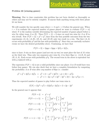 Problem 22 (winning games)
Warning: Due to time constraints this problem has not been checked as thoroughly as
others and may not be entirely complete. If anyone finds anything wrong with these please
let me know.
We will consider the two specific cases where i = 2 and i = 3 before the general case. When
i = 2 to evaluate the expected number of games played we want to evaluate P{N = n}
where N is the random variable determining the expected number of games played before a
win (by either team A or B). Then P{N = 1} = 0 since we need two wins for A or B to
win overall. Now P{N = 2} = p2
+ q2
, since from the four possible outcomes from the two
experiments (A, A), (A, B), (B, A), and (B, B) only two result in a win. The first (A, A)
occurs with probability p2
and the last with probability q2
. Since they are mutually exclusive
events we have the desired probability above. Continuing, we have that
P{N = 3} = 2pqp + 2qpq = 2p2
q + 2q2
p ,
since to have A win on three games (and not win on two) we must place the last of A’s wins
as the third win. Thus only two sequences give wins for A in three flips i.e. (A, B, A) and
(B, A, A). Each occurs with probability p2
q. The second term in the above is equivalent but
with q replaced with p.
The expression P{N = 4} is not a valid probability since one player A or B would have won
before four games. We can also check that we have a complete formulation by computing
the probability A or B wins after any number of flips i.e. consider
p2
+ q2
+ 2p2
q + 2q2
p = p2
+ (1 − p)2
+ 2p2
(1 − p) + 2(1 − p)2
p
= p2
+ 1 − 2p + p2
+ 2p2
− 2p3
+ 2(1 − 2p + p2
)p = 1 .
Thus the expected number of games to play before one team wins is
E[N] = 2(p2
+ q2
) + 3(2p2
q + 2q2
p) = 2 + 2p − 2p2
In the general case it appears that
P{N = i} = pi
+ qi
P{N = i + 1} =

i
1

qpi
+

i
1

pqi
P{N = i + 2} =

i + 1
2

q2
pi
+

i + 1
2

p2
qi
P{N = i + 3} =

i + 2
3

q3
pi
+

i + 2
3

p3
qi
.
.
.
P{N = i + (i − 1)} =

2i − 2
i − 1

qi−1
pi
+

2i − 2
i − 1

pi−1
qi
.
 