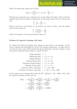 while if B always picks number two we have
E[YA] = q

3
4

+ (1 − q)(−2) =
11
4
q − 2 .
Plotting these expected losses as function of q we have Figure ?? (right). Then to find the
smallest expected loss for player A independent of what player B does we have to find q such
that
3
4
−
7
4
q =
11
4
q − 2 .
When we solve for q we find that q = 11
18
, which is the same as before. Now the optimal
expected loss is given by
3
4
−
7
4

11
18

= −
23
72
,
which is the negative of the expected gain for player B.
Problem 25 (expected winnings with slots)
To compute the expected winnings when playing one game from a slot machine, we first
need to compute the probabilities for each of the winning combinations. To begin with we
note that we have a total of 203
possible three dial combinations. Now lets compute a count
of each dial combination that results in a payoff. We find
N(Bar, Bar, Bar) = 3
N(Bell, Bell, Bell) = 2 · 2 · 3 = 12
N(Bell, Bell, Bar) = 2 · 2 · 1 = 4
N(Plum, Plum, Plum) = 4 · 1 · 6 = 24
N(Orange, Orange, Orange) = 3 · 7 · 6 = 126
N(Orange, Orange, Bar) = 3 · 7 · 1 = 21
N(Cherry, Cherry, Anything) = 7 · 7 · 20 = 980
N(Cherry, No Cherry, Anything) = 7 · (20 − 7) · 20 = 1820 .
So the number of non winning rolls is given by 203
−
P
Above = 203
− 2990 = 5101. Thus
the expected winnings are then given by
E[W] = 60

3
203

+ 20

12
203

+ 18

4
203

+ 14

24
203

+ 10

126
203

+ 8

21
203

+ 2

980
203

+ 0

1820
203

− 1

5010
203

= −0.09925 .
 