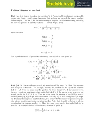 Problem 26 (guess my number)
Part (a): If at stage n by asking the question “is it i”, one is able to eliminate one possible
choice from further consideration (assuming that we have not guessed the correct number)
before stage n. Thus let En be the event at stage n we guess the number correctly, assuming
we have not guessed it correctly in the n − 1 earlier stages. Then
P(En) =
1
10 − (n − 1)
=
1
11 − n
.
so we have that
P(E1) =
1
10
P(E2) =
1
9
P(E3) =
1
8
.
.
.
P(E10) = 1 .
The expected number of guesses to make using this method is then given by
E[N] = 1

1
10

+ 2

1 −
1
10
 
1
9

+ 3

1 −
1
10
 
1 −
1
9

1
8
+ · · ·
= 1

1
10

+ 2

1
10

+ 3

1
10

+ · · ·
=
10
X
n=1
n

1
10

=
1
10

10(10 + 1)
2

= 5.5 .
Part (b): In this second case we will ask questions of the form: “is i less than the cur-
rent midpoint of the list”. For example, initially the number can be any of the numbers
1, 2, 3, · · · , 9, 10 so one could ask the question “is i less than five”. If the answer is yes,
then we repeat our search procedure on the list 1, 2, 3, 4. If the answer is no, we repeat our
search on the list 5, 6, 7, 8, 9, 10. Thus we never know the identity of the hidden number
until O(ceiling(lg(10))) steps have been taken. Since lg(10) = 3.32 we require O(4) steps.
To determine the expected number of steps, lets enumerate the number of guesses each spe-
cific integer would require using the above method Note, that it might be better to ask the
question is i less than or equal to x). Then since any given number is equally likely to be
selected the expected number of question to be asked is given by
E[N] =
1
10
(7 · 3 + 2 + 8) = 3.1 .
 