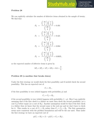 Problem 28
We can explicitly calculate the number of defective items obtained in the sample of twenty.
We find that
P0 =

16
3
 
4
0


20
3
 = 0.491
P1 =

16
2
 
4
1


20
3
 = 0.421
P2 =

16
1
 
4
2


20
3
 = 0.084
P3 =

16
0
 
4
3


20
3
 = 0.0035 ,
so the expected number of defective items is given by
3P3 + 2P2 + 1P1 + 0P0 = 0.6 =
3
5
.
Problem 29 (a machine that breaks down)
Under the first strategy we would check the first possibility and if needed check the second
possibility. This has an expected cost of
C1 + R1 ,
if the first possibility is true (which happens with probability p) and
C1 + C2 + R2 ,
if the second possibility is true (which happens with probability 1 − p). Here I am explicitly
assuming that if the first check is a failure we must then check the second possibility (at a
cost C2) before repair (at a cost of R2). Another assumption would be that if the first check
is a failure then we know that the second cause is the real one and we don’t have to check
for it. This results in a cost of C1 + R2 rather than C1 + C2 + R2. The first assumption
seems more consistent with the problem formulation and will be the one used. Thus under
the first strategy we have an expected cost of
p(C1 + R1) + (1 − p)(C1 + C2 + R2) ,
 