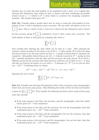 Another way to count the total number of all committees with a chair, is to consider first
selecting the chairperson from which we have n choices and then considering all possible
subsets of size n − 1 (which is 2n−1
) from which to construct the remaining committee
members. The product then gives n2n−1
.
Part (b): Consider again n people where now we want to count the total number of com-
mittees of size k with a chairperson and a secretary. We can select all subsets of size k in

n
k

ways. Given a subset of size k, there are k choices for the chairperson and k choices
for the secretary giving k2

n
k

committees of size k with a chair and a secretary. The
total number of these is then given by summing this result or
n
X
k=1
k2

n
k

.
Now consider first selecting the chair which can be done in n ways. Then selecting the
secretary which can either be the chair or one of the n−1 other people. If we select the chair
and the secretary to be the same person we have n−1 people to choose from to represent the
committee. All possible subsets from as set of n−1 elements is given by 2n−1
, giving in total
n2n−1
possible committees with the chair and the secretary the same person. If we select a
different person for the secretary this chair/secretary selection can be done in n(n − 1) ways
and then we look for all subsets of a set with n − 2 elements (i.e. 2n−2
) so in total we have
n(n − 1)2n−2
. Combining these we obtain
n2n−1
+ n(n − 1)2n−2
= n2n−2
(2 + n − 1) = n(n + 1)2n−2
.
Equating the two we have
n
X
k=1

n
k

k2
= 2n−2
n(n + 1) .
Part (c): Consider now selecting all committees with a chair a secretary and a stenographer,
where each can be the same person. Then following the results of Part (b) this total number
is given by
Pn
k=1

n
k

k3
. Now consider the following situations and a count of how many
cases they provide.
• If the same person is the chair, the secretary, and the stenographer, then this combi-
nation gives n2n−1
total committees.
• If the same person is the chair and the secretary, but not the stenographer, then this
combination gives n(n − 1)2n−2
total committees.
• If the same person is the chair and the stenographer, but not the secretary, then this
combination gives n(n − 1)2n−2
total committees.
• If the same person is the secretary and the stenographer, but not the chair, then this
combination gives n(n − 1)2n−2
total committees.
 