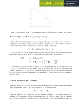 0 5 10 15
−120
−100
−80
−60
−40
−20
0
20
b
expected
profit
Figure 1: The expected profit for the newspaper ordering problem when b papers are ordered.
Problem 33 (the number of papers to purchase)
Let b be the variable denoting the number of papers bought and N the random variable de-
noting the number of papers demanded. Finally, let the random variable P be the newsboys’
profits. Then with these definitions the newsboys’ profits is given by
P = −10b + 15 min(N, b) for b ≥ 1 ,
This is because if we only buy b papers we can only sell a maximum of b papers independent
of what the demand N is. Then to calculate the expected profit we have that
E[P] = −10b + 15E[min(N, b)]
= −10b + 15
10
X
n=0
min(n, b)

10
n
 
1
3
n 
2
3
10−n
.
To evaluate the optimal number of papers to buy we can plot this as a function of b for
1 ≤ b ≤ 15. In the Matlab file chap 4 prob 33.m, where this function is computed and
plotted. See Figure 1, for a figure of the produced plot. There one can see that the maximum
expected profit occurs when we order b = 3 newspapers. The expected profit in that case is
given by 8.36.
Problem 35 (a game with marbles)
Part (a): Define W to be the random variable expression the winnings obtained when one
plays the proposed game. The expected value of W is then given by
E[W] = 1.1Psc − 1.0Pdc
where the notation “sc” means that the two drawn marbles are of the same color and the
notation “dc” means that the two drawn marbles are of different colors. Now to calculate
each of these probabilities we introduce the four possible events that can happen when we
 