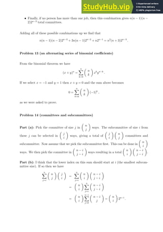 • Finally, if no person has more than one job, then this combination gives n(n − 1)(n −
2)2n−3
total committees.
Adding all of these possible combinations up we find that
n(n − 1)(n − 2)2n−3
+ 3n(n − 1)2n−2
+ n2n−1
= n2
(n + 3)2n−3
.
Problem 13 (an alternating series of binomial coefficients)
From the binomial theorem we have
(x + y)n
=
n
X
k=0

n
k

xk
yn−k
.
If we select x = −1 and y = 1 then x + y = 0 and the sum above becomes
0 =
n
X
k=0

n
k

(−1)k
,
as we were asked to prove.
Problem 14 (committees and subcommittees)
Part (a): Pick the committee of size j in

n
j

ways. The subcommittee of size i from
these j can be selected in

j
i

ways, giving a total of

j
i
 
n
j

committees and
subcommittee. Now assume that we pick the subcommittee first. This can be done in

n
i

ways. We then pick the committee in

n − i
j − i

ways resulting in a total

n
i
 
n − i
j − i

.
Part (b): I think that the lower index on this sum should start at i (the smallest subcom-
mittee size). If so then we have
n
X
j=i

n
j
 
j
i

=
n
X
j=i

n
i
 
n − i
j − i

=

n
i
 n
X
j=i

n − i
j − i

=

n
i
 n−i
X
j=0

n − i
j

=

n
i

2n−i
.
 