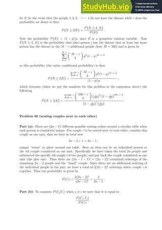 let E be the event that the people 1, 2, 3, · · ·i − 1 do not have the disease while i does the
probability we desire is then
P{N ≥ 2|E} =
P{N ≥ 2 , E}
P{E}
.
Now the probability P{E} = (1 − p)i
p, since E is a geometric random variable. Now
P{N ≥ 2 , E} is the probability that since person i has the disease that at least one more
person has the disease in the M − i additional people (here M = 500) and is given by
M−i
X
k=1

M − i
k

pk
(1 − p)M−i−k
so this probability (the entire conditional probability) is then
P{N ≥ 2|E} =
PM−i
k=1

M − i
k

pk
(1 − p)M−i−k
(1 − p)ip
,
which becomes (when we put the numbers for this problem in the expression above) the
following
P{N ≥ 2|E} =
P500−i
k=1

500 − i
k

1
103
k
1 − 1
103
500−i−k
1 − 1
103
i 1
103
 .
Problem 66 (seating couples next to each other)
Part (a): There are (2n − 1)! different possible seating orders around a circular table when
each person is considered unique. For couple i to be seated next to each other, consider this
couple as one unit, then we have in total now
2n − 2 + 1 = 2n − 1 ,
unique “items” to place around our table. Here an item can be an individual person or
the ith couple considered as one unit. Specifically we have taken the total 2n people and
subtracted the specific ith couple (of two people) and put back the couple considered as one
unit (the plus one). Thus there are (2n − 1 − 1)! = (2n − 2)! rotational orderings of the
remaining 2n − 2 people and the “fused” couple. Since there are an additional ordering of
the individual people in the pair, we have a total of 2(2n − 2)! orderings where couple i is
together. Thus our probability is given by
P(Ci) =
2(2n − 2)!
(2n − 1)!
=
2
2n − 1
.
Part (b): To compute P(Cj|Ci) when j 6= i we note that it is equal to
P(Cj, Ci)
P(Ci)
.
 