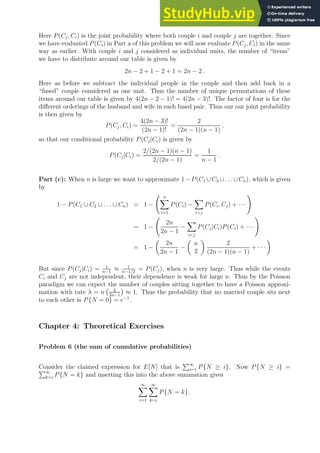 Here P(Cj, Ci) is the joint probability where both couple i and couple j are together. Since
we have evaluated P(Ci) in Part a of this problem we will now evaluate P(Cj, Ci) in the same
way as earlier. With couple i and j considered as individual units, the number of “items”
we have to distribute around our table is given by
2n − 2 + 1 − 2 + 1 = 2n − 2 .
Here as before we subtract the individual people in the couple and then add back in a
“fused” couple considered as one unit. Thus the number of unique permutations of these
items around our table is given by 4(2n − 2 − 1)! = 4(2n − 3)!. The factor of four is for the
different orderings of the husband and wife in each fused pair. Thus our our joint probability
is then given by
P(Cj, Ci) =
4(2n − 3)!
(2n − 1)!
=
2
(2n − 1)(n − 1)
,
so that our conditional probability P(Cj|Ci) is given by
P(Cj|Ci) =
2/(2n − 1)(n − 1)
2/(2n − 1)
=
1
n − 1
.
Part (c): When n is large we want to approximate 1 −P(C1 ∪C2 ∪. . .∪Cn), which is given
by
1 − P(C1 ∪ C2 ∪ . . . ∪ Cn) = 1 −
n
X
i=1
P(Ci) −
X
ij
P(Ci, Cj) + · · ·
!
= 1 −
2n
2n − 1
−
X
ij
P(Cj|Ci)P(Ci) + · · ·
!
= 1 −

2n
2n − 1
−

n
2

2
(2n − 1)(n − 1)
+ · · ·

But since P(Cj|Ci) = 1
n−1
≈ 1
n−1/2
= P(Cj), when n is very large. Thus while the events
Ci and Cj are not independent, their dependence is weak for large n. Thus by the Poisson
paradigm we can expect the number of couples sitting together to have a Poisson approxi-
mation with rate λ = n 2
2n−1

≈ 1. Thus the probability that no married couple sits next
to each other is P{N = 0} = e−1
.
Chapter 4: Theoretical Exercises
Problem 6 (the sum of cumulative probabilities)
Consider the claimed expression for E[N] that is
P∞
i=1 P{N ≥ i}. Now P{N ≥ i} =
P∞
k=i P{N = k} and inserting this into the above summation gives
∞
X
i=1
∞
X
k=i
P{N = k} .
 