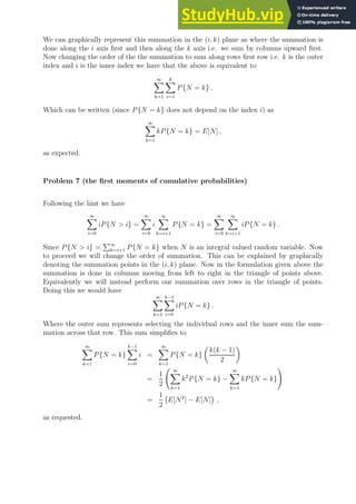 We can graphically represent this summation in the (i, k) plane as where the summation is
done along the i axis first and then along the k axis i.e. we sum by columns upward first.
Now changing the order of the the summation to sum along rows first row i.e. k is the outer
index and i is the inner index we have that the above is equivalent to
∞
X
k=1
k
X
i=1
P{N = k} .
Which can be written (since P{N = k} does not depend on the index i) as
∞
X
k=1
kP{N = k} = E[N] ,
as expected.
Problem 7 (the first moments of cumulative probabilities)
Following the hint we have
∞
X
i=0
iP{N  i} =
∞
X
i=0
i
∞
X
k=i+1
P{N = k} =
∞
X
i=0
∞
X
k=i+1
iP{N = k} .
Since P{N  i} =
P∞
k=i+1 P{N = k} when N is an integral valued random variable. Now
to proceed we will change the order of summation. This can be explained by graphically
denoting the summation points in the (i, k) plane. Now in the formulation given above the
summation is done in columns moving from left to right in the triangle of points above.
Equivalently we will instead perform our summation over rows in the triangle of points.
Doing this we would have
∞
X
k=1
k−1
X
i=0
iP{N = k} .
Where the outer sum represents selecting the individual rows and the inner sum the sum-
mation across that row. This sum simplifies to
∞
X
k=1
P{N = k}
k−1
X
i=0
i =
∞
X
k=1
P{N = k}

k(k − 1)
2

=
1
2
∞
X
k=1
k2
P{N = k} −
∞
X
k=1
kP{N = k}
!
=
1
2
E[N2
] − E[N]

,
as requested.
 