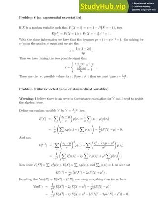 Problem 8 (an exponential expectation)
If X is a random variable such that P{X = 1} = p = 1 − P{X = −1}, then
E[eX
] = P{X = 1}c + P{X = −1}c−1
= 1 .
With the above information we have that this becomes pc + (1 − p)c−1
= 1. On solving for
c (using the quadratic equation) we get that
c =
1 ± |1 − 2p|
2p
.
Thus we have (taking the two possible signs) that
c =
(
1+(1−2p)
2p
= 1−p
p
1−(1−2p)
2p
= 1
.
These are the two possible values for c. Since c 6= 1 then we must have c = 1−p
p
.
Problem 9 (the expected value of standardized variables)
Warning: I believe there is an error in the variance calculation for Y and I need to revisit
the algebra below.
Define our random variable Y by Y = X−µ
σ
then
E[Y ] =
X
i

xi − µ
σ

p(xi) =
1
σ
X
i
(xi − µ)p(xi)
=
1
σ
X
i
xip(xi) − µ
X
i
p(xi)
!
=
1
σ
(E[X] − µ) = 0 .
And also
E[Y 2
] =
X
i

xi − µ
σ
2
p(xi) =
X
i

x2
i − 2xiµ + µ2
σ2

p(xi)
=
1
σ2
X
i
x2
i p(xi) − 2µ
X
i
xip(xi) + µ2
X
i
p(xi)
!
.
Now since E[X2
] =
P
i x2
i p(xi), E[X] =
P
i xip(xi), and
P
i p(xi) = 1, we see that
E[Y 2
] =
1
σ2
E[X2
] − 2µE[X] + µ2

.
Recalling that Var(X) = E[X2
] − E[X], and using everything thus far we have
Var(Y ) =
1
σ2
(E[X2
] − 2µE[X] + µ2
) −
1
σ2
(E[X] − µ)2
=
1
σ2
(E[X2
] − 2µE[X] + µ2
− (E[X]2
− 2µE[X] + µ2
)) = 0 .
 