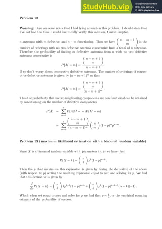 Problem 12
Warning: Here are some notes that I had lying around on this problem. I should state that
I’ve not had the time I would like to fully verify this solution. Caveat emptor.
n antennas with m defective, and n − m functioning. Then we have

n − m + 1
m

is the
number of orderings with no two defective antenna consecutive from a total of n antennas.
Therefore the probability of finding m defective antennas from n with no two defective
antennas consecutive is
P{M = m} =

n − m + 1
m

n − m + 1
.
If we don’t worry about consecutive defective antennas. The number of orderings of consec-
utive defective antennas is given by (n − m + 1)m
so that
P{M = m} =

n − m + 1
m

(n − m + 1)m
.
Thus the probability that no two neighboring components are non functional can be obtained
by conditioning on the number of defective components
P(A) =
n
X
m=0
P(A|M = m)P(M = m)
=
n
X
m=0

n − m + 1
m

(n − m + 1)m

n
m

(1 − p)m
pn−m
.
Problem 13 (maximum likelihood estimation with a binomial random variable)
Since X is a binomial random variable with parameters (n, p) we have that
P{X = k} =

n
k

pk
(1 − p)n−k
.
Then the p that maximizes this expression is given by taking the derivative of the above
(with respect to p) setting the resulting expression equal to zero and solving for p. We find
that this derivative is given by
d
dp
P{X = k} =

n
k

kpk−1
(1 − p)n−k
+

n
k

pk
(1 − p)n−k−1
(n − k)(−1) .
Which when set equal to zero and solve for p we find that p = k
n
, or the empirical counting
estimate of the probability of success.
 