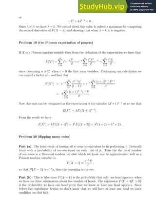 or
−λk
+ kλk−1
= 0 .
Since λ 6= 0, we have λ = k. We should check this value is indeed a maximum by computing
the second derivative of P{X = k} and showing that when λ = k it is negative.
Problem 19 (the Poisson expectation of powers)
If X is a Poisson random variable then from the definition of the expectation we have that
E[Xn
] =
∞
X
i=0
in
e−λ λi
i!
= e−λ
∞
X
i=0
in
λn
i!
e−λ
=
∞
X
i=1
in
λi
i!
,
since (assuming n 6= 0) when i = 0 the first term vanishes. Continuing our calculation we
can cancel a factor of i and find that
E[Xn
] = e−λ
∞
X
i=1
in−1
λi
(i − 1)!
= e−λ
∞
X
i=0
(i + 1)n−1
λi+1
i!
= λ
∞
X
i=0
(i + 1)n−1
e−λ
λi
i!
.
Now this sum can be recognized as the expectation of the variable (X + 1)n−1
so we see that
E[Xn
] = λE[(X + 1)n−1
] .
From the result we have
E[X3
] = λE[(X + 1)2
] = λ2
E[(X + 2)] = λ2
(λ + 2) = λ3
+ 2λ .
Problem 20 (flipping many coins)
Part (a): The total event of tossing all n coins is equivalent to to performing n, Bernoulli
trials with a probability of success equal on each trial of p. Thus the the total number
of successes is a Binomial random variable which we know can be approximated well as a
Poisson random variable i.e.
P{X = i} ≈
e−λ
λi
i!
,
so that P{X = 1} ≈ e−λ
λ, thus the reasoning is correct.
Part (b): This is false since P{X = 1} is the probability that only one head appears, when
we have no other information about the number of heads. The expression P{Y = 1|Y  0}
is the probability we have one head given that we know at least one head appears. Since
before the experiment begins we don’t know that we will have at least one head we can’t
condition on that fact.
 
