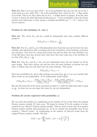 Part (c): This is not true since P{X = 1} is the probability that any one but one of the n
trials result in a one, while P{Y = 0} is the probability that a fixed set of n − 1 flips results
in no heads. That is we don’t allow the set of n−1 of flips chosen to change. If we did, then
we have n choices for which flip lands heads giving ne−λ
and a probability p that the chosen
position does indeed give a head, giving a combined probability pne−λ
= λe−λ
which is the
correct answers.
Problem 21 (the birthdays of i and j)
Part (a): The events E3,4 and E1,2 would be independent since they consider different
people so
P(E3,4|E1,2) = P(E3,4) =
1
365
.
Part (b): Now E1,3 and E1,2 are still independent since if persons one and two have the same
birthday, this information tells us nothing about the coincidence of the birthdays of persons
one and three. Now since E1,2 means that person one and two share the same birthday (one
of the 365 days) then since person three must have this exact same day as his birthday we
see that P(E1,3|E1,2) = 1
365
.
Part (c): Now E2,3 and E1,2 ∩ E1,3 are not independent since the sets depend on all the
same people. Then since person one and two have the same birthday as persons one and
three, it follows that two and three have the same birthday. This means
P(E2,3|E1,2 ∩ E1,3) = 1 .
Since the probabilities Eij given other pairings can jump from 1
365
to 1 we can conclude that
these events are not independent. To be independent would require
P(E2,3|E1,2 ∩ E1,3) =
P(E2,3 ∩ E1,2 ∩ E1,3)
P(E1,2 ∩ E1,3)
=
P(E2,3)P(E1,2)P(E1,3)
P(E1,2)P(E1,3)
= P(E2,3) .
But the left hand side of the above expression is equal to 1 while the right hand side is equal
to 1
365
. As these two are not equal the events Eij are not independent.
Problem 25 (events registered with probability p)
We can solve this problem by conditioning on the number of true events (from the original
Poisson random variable N) that occur. We begin by letting M be the number of events
counted by our “filtered” Poisson random variable. Then we want to show that M is another
Poisson random variable with parameter λp. To do so consider the probability that M has
counted j “filtered events”, by conditioning on the number of observed events from the
original Poisson random variable. We find
P{M = j} =
∞
X
n=0
P{M = j|N = n}

e−λ
λn
n!

 
