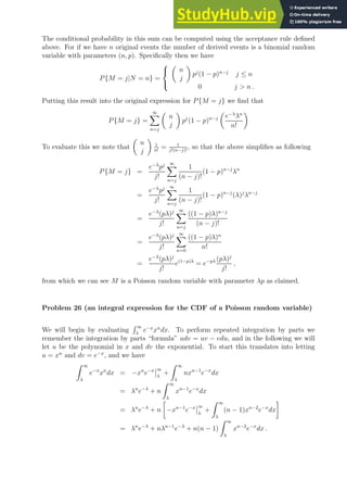 The conditional probability in this sum can be computed using the acceptance rule defined
above. For if we have n original events the number of derived events is a binomial random
variable with parameters (n, p). Specifically then we have
P{M = j|N = n} =




n
j

pj
(1 − p)n−j
j ≤ n
0 j  n .
Putting this result into the original expression for P{M = j} we find that
P{M = j} =
∞
X
n=j

n
j

pj
(1 − p)n−j

e−λ
λn
n!

To evaluate this we note that

n
j

1
n!
= 1
j!(n−j)!
, so that the above simplifies as following
P{M = j} =
e−λ
pj
j!
∞
X
n=j
1
(n − j)!
(1 − p)n−j
λn
=
e−λ
pj
j!
∞
X
n=j
1
(n − j)!
(1 − p)n−j
(λ)j
λn−j
=
e−λ
(pλ)j
j!
∞
X
n=j
((1 − p)λ)n−j
(n − j)!
=
e−λ
(pλ)j
j!
∞
X
n=0
((1 − p)λ)n
n!
=
e−λ
(pλ)j
j!
e(1−p)λ
= e−pλ (pλ)j
j!
,
from which we can see M is a Poisson random variable with parameter λp as claimed.
Problem 26 (an integral expression for the CDF of a Poisson random variable)
We will begin by evaluating
R ∞
λ
e−x
xn
dx. To perform repeated integration by parts we
remember the integration by parts “formula” udv = uv − vdu, and in the following we will
let u be the polynomial in x and dv the exponential. To start this translates into letting
u = xn
and dv = e−x
, and we have
Z ∞
λ
e−x
xn
dx = −xn
e−x ∞
λ
+
Z ∞
λ
nxn−1
e−x
dx
= λn
e−λ
+ n
Z ∞
λ
xn−1
e−x
dx
= λn
e−λ
+ n

−xn−1
e−x ∞
λ
+
Z ∞
λ
(n − 1)xn−2
e−x
dx

= λn
e−λ
+ nλn−1
e−λ
+ n(n − 1)
Z ∞
λ
xn−2
e−x
dx .
 