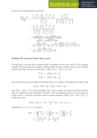 So that the requested ratio is given by
P(k + 1)
P(k)
=

m
k + 1
 
N − m
n − k − 1


N
n
 ·

N
n


m
k
 
N − m
n − k

=

m
k + 1


m
k


N − m
n − k − 1


N − m
n − k

=
m!
(k+1)!(m−k−1)!
· (N−m)!
(n−k−1)!(N−m−n+k+1)!
m!
k!(m−k)!
· (N−m)!
(n−k)!(N−m−n+k)!
=
k!(m − k)!
(k + 1)!(m − k − 1)!
·
(n − k)!(N − m − n + k)!
(n − k − 1)!(N − m − n + k + 1)!
=
(m − k)(n − k)
(k + 1)(N − m − n + k + 1)
.
Problem 32 (repeated draws from a jar)
At each draw, the boy has a memory bank of numbers he has seen and X is the random
variable that determines the number of draws before he sees a number twice (once to fill his
memory and then viewed a second time). Then F(x) = P{X ≤ x}, now
F(1) = P{X ≤ 1} = 0
F(2) = P{X ≤ 2} =
1
n
,
since he has seen only one chip and therefore has a 1/n chance of redrawing this chip. Now
F(3) = P{X ≤ 2} + P{X = 3|X  2} ,
and P{X = 3|X  2} is the probability that the boy draws two chips and then his third
chip is a duplicate of one of the first two draws. We are assuming that X is not less than or
equal to two i.e. the first two draws result in unseen numbers. Thus P{X = 3|X  2} = 2
n
.
In the same way
P{X = i|X  i − 1} =
i − 1
n
for 1 ≤ i ≤ n + 1 .
Therefore for 1 ≤ i ≤ n + 1 we have
F(i) =
i
X
k=1
k − 1
n
=
1
n
i
X
k=1
(k − 1) =
1
n
 i
X
k=1
k − i
#
=
1
n

i(i + 1)
2
− i

=
i(i − 1)
2n
.
 
