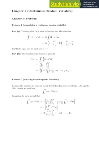 Chapter 5 (Continuous Random Variables)
Chapter 5: Problems
Problem 1 (normalizing a continuous random variable)
Part (a): The integral of the f must evaluate to one, which requires
Z 1
−1
c(1 − x2
)dx = 2c
Z 1
0
(1 − x2
)dx
= 2c

x −
x3
3
1
0
= 2c

1 −
1
3

=
4c
3
.
For this to equal one, we must have c = 3
4
.
Part (b): The cumulative distribution is given by
F(x) =
Z x
−1
3
4
(1 − ξ2
)dξ
=
3
4

ξ −
ξ3
3
x
−1
=
3
4

x −
x3
3

+
1
2
for − 1 ≤ x ≤ 1 .
Problem 2 (how long can our system function?)
We must first evaluate the constant in our distribution function. Specifically to be a proba-
bility density we must have Z ∞
0
cxe−x/2
dx = 1 .
Integrating by parts we find that
Z ∞
0
cxe−x/2
dx = c

xe−x/2
(−1/2)
∞
0
−
1
(−1/2)
Z ∞
0
e−x/2
dx

= c

2
Z ∞
0
e−x/2
dx

= 2c
e−x/2
(−1/2)
∞
0
= −4c(0 − 1) = 4c .
 